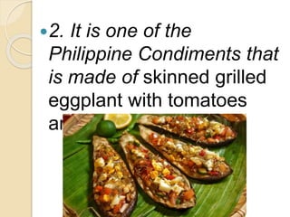 2. It is one of the
Philippine Condiments that
is made of skinned grilled
eggplant with tomatoes
and onions.
 