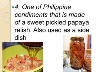 4. One of Philippine
condiments that is made
of a sweet pickled papaya
relish. Also used as a side
dish
 