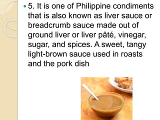  5. It is one of Philippine condiments
that is also known as liver sauce or
breadcrumb sauce made out of
ground liver or liver pâté, vinegar,
sugar, and spices. A sweet, tangy
light-brown sauce used in roasts
and the pork dish
 