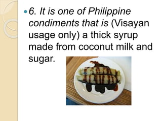 6. It is one of Philippine
condiments that is (Visayan
usage only) a thick syrup
made from coconut milk and
sugar.
 