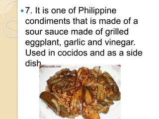 7. It is one of Philippine
condiments that is made of a
sour sauce made of grilled
eggplant, garlic and vinegar.
Used in cocidos and as a side
dish.
 
