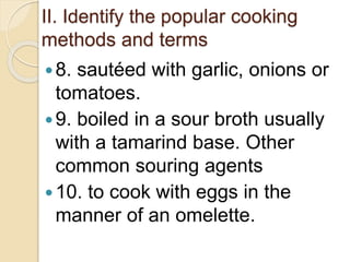 II. Identify the popular cooking
methods and terms
8. sautéed with garlic, onions or
tomatoes.
9. boiled in a sour broth usually
with a tamarind base. Other
common souring agents
10. to cook with eggs in the
manner of an omelette.
 