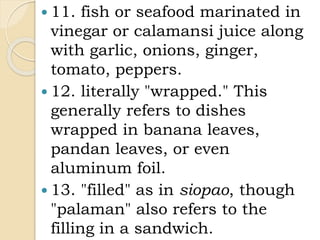 11. fish or seafood marinated in
vinegar or calamansi juice along
with garlic, onions, ginger,
tomato, peppers.
 12. literally "wrapped." This
generally refers to dishes
wrapped in banana leaves,
pandan leaves, or even
aluminum foil.
 13. "filled" as in siopao, though
"palaman" also refers to the
filling in a sandwich.
 