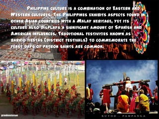 	Philippine culture is a combination of Eastern and Western cultures. The Philippines exhibits aspects found in other Asian countries with a Malay heritage, yet its culture also displays a significant amount of Spanish and American influences. Traditional festivities known as barrio fiestas (district festivals) to commemorate the feast days of patron saints are common.