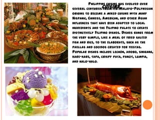 Philippine cuisine has evolved over several centuries from its Malayo-Polynesian origins to become a mixed cuisine with many Hispanic, Chinese, American, and other Asian influences that have been adapted to local ingredients and the Filipino palate to create distinctively Filipino dishes. Dishes range from the very simple, like a meal of fried salted fish and rice, to the elaborate, such as the paellas and cocidos created for fiestas. Popular dishes include lechón, adobo, sinigang, kare-kare, tapa, crispy pata, pancit, lumpia, and halo-halo.Cuisine
