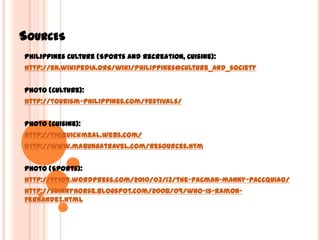 SourcesPhilippines Culture (Sports and Recreation, Cuisine):http://en.wikipedia.org/wiki/Philippines#Culture_and_societyPhoto (Culture):http://tourism-philippines.com/festivals/Photo (Cuisine):http://tfcquickmeal.webs.com/http://www.mabungatravel.com/resources.htmPhoto (Sports):http://fyi09.wordpress.com/2010/03/13/the-pacman-manny-paccquiao/http://skinnyhorse.blogspot.com/2008/09/who-is-ramon-fernandez.html