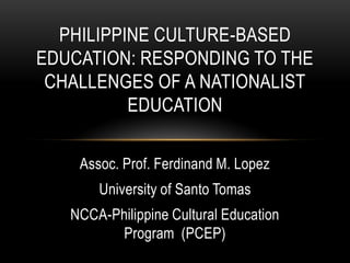 Assoc. Prof. Ferdinand M. Lopez
University of Santo Tomas
NCCA-Philippine Cultural Education
Program (PCEP)
PHILIPPINE CULTURE-BASED
EDUCATION: RESPONDING TO THE
CHALLENGES OF A NATIONALIST
EDUCATION
 