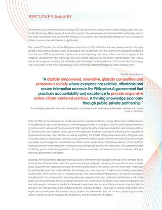 EXECUTIVE SUMMARY

Information and Communication Technology (ICT) has become and will continue to be an integral part of the day-
to-day life of every Filipino across all levels of our society. The pervasiveness of communication technology around
the world necessitates that government embark on a cohesive and coordinated strategy on how to prepare its
citizens to survive, live and thrive in a digital world.

The current ICT master plan for the Philippines dates back to 2006. With all of the new developments in this highly
dynamic field, there is clearly a need to develop a new blueprint on how the country and its people can benefit
from the use of ICT in governance, our economy and improving one’s way of life – one that is aligned to the
Philippine Development Plan (PDP) 2011-2016 now being rolled out by the current administration. With various
private sector groups providing the motivation, the Commission on Information and Communication Technology
(CICT) has taken on the task of developing a new road map entitled the Philippine Digital Strategy (PDS).


                                                                                                The PDS has a vision of

          “A digitally empowered, innovative, globally competitive and
      prosperous society where everyone has reliable, affordable and
         secure information access in the Philippines.A government that
       practices accountability and excellence to provide responsive
     online citizen-centered services. A thriving knowledge economy
                                  through public-private partnership.”
  The strategies presented here and developed in consultation with various key stakeholders will steer our country
                                                                                             closer to this vision.



Firstly, the PDS sets the development of e-Government as a priority, facilitating greater efficiencies and effectiveness
in the delivery of basic social services and minimizing opportunities for corruption. The PDS calls for implementation
of systems which will support the government’s fight against poverty and ensure integration and interoperability of
ICT infrastructure and programs across government agencies. Emphasis is placed on enhancing the capability of
government structures and institutions as well as upgrading the ICT skills of the entire bureaucracy. The goal is also
to enable citizens and businesses to transact with government electronically; the e-Government Fund will be made
accessible to encourage the development of citizen-centric applications. Another key element of this thrust is to
make government more transparent, interactive and sharing more government data online. This is geared towards
facilitating greater citizen engagement in the governance equation (e-Governance) and a two-way dialogue
between government and citizens.

Secondly, the PDS identifies all people having access to the Internet and its opportunities as one of its major thrusts.
Learning from the past, where either the government simply obligated private sector operators to serve unviable
areas; or government deployed hundreds of Internet facilities around the country just to find them often challenged
by sustainability issues and underutilization, this strategy has a new approach. It will focus on creating an enabling
environment: with incentives and a broadband policy that will accelerate the expansion and service provision of
broadband by the private sector, reaching previously unserved areas and customers. Furthermore, it will create
public-private partnerships that leverage government and private sector funding to serve areas and people that
are truly beyond commercial viability. But Internet is seen here also as more than just infrastructure and service
provision. The PDS also takes care of digital inclusion, capacity building – especially in schools, and content and
applications development by a variety of local players and stakeholders. Last but not least, protecting customers
online is critical, as well as data security and privacy, and the protection of children.


                                                                                                                            ...
                                                                                                                           iii
 