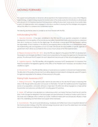 MOVING FORWARD

The support and participation of all sectors will be essential to the implementation and success of the Philippine
Digital Strategy. A digital strategy requires the transformation of the whole society from its institutions to all individuals
who are part of it. It is therefore important that beyond just crafting this document, every sector of our society takes
a part in its implementation and is engaged in one way or another in ensuring that the strategies and programs
are put into effect in a cohesive and coordinated manner.

The following are the key areas to consider as we move forward with the PDS.

Institutionalizing the PDS
1. Executive Mandate – It has been established in the PDS that ICT is an essential component of national
development. It is in recognition of this that all instrumentalities of government, both national and local, understand
their role in moving our country into the digital age. This will require a strong signal from the President defining
the responsibility of each institution in this effort by promulgating either an Executive or an Administrative Order.
The implementing rules and regulations of such an order will indicate the responsibilities of specific agencies of
government which will be accountable for the success of each phase of the PDS implementation.

2. Philippine Development Plan 2011-2016 – Since the PDS was aligned to the goals of the PDP in its development,
the programs and strategies identified in it need to be incorporated by the respective agencies into their planning
process. This will ensure that ICT projects for each department become part of their annual budgeting process.

3. Legislative Agenda – The PDS identifies critical legislation necessary for ICT development. It is important that
these be included in the legislative agenda of the Office of the President and if necessary, be included in those
classified as urgent.

4. E-Government Fund – The PDS identifies delivery of social service as a priority in e-Government implementation.
The allocation of the yearly e-Government fund will be aligned and earmarked to strategically support ICT projects
for agencies responsible for the delivery of these services to the public.

Raising Public Awareness of ICT
1. Rallying Civil Society – The general public need to be educated on the role that ICT plays in improving their
status in life through better education and access to information. For both the traditional and the marginalized
sectors of our population, civil society will have a major role in this effort and will be engaged as a major partner
for promotion and advocacy activities for ICT, including green ICT practices.

2. Media – ICT will have to be elevated as a national issue which can impact the lives of both the rich and the
poor. It will no longer be relegated in the back pages and special features of media but made a part of day-to-
day issues and challenges which confront our society. Traditional media (print and broadcast) will play a major
role in this undertaking and their interest and support will be harnessed.

3. Social Networks – The use of social networks (e.g., Facebook and Twitter) have to be an important element of
the Communication strategy of the PDS. SMS technology has proven also to have the widest reach and will also
be an essential resource in raising this awareness.




                                                                                                                                 89
 