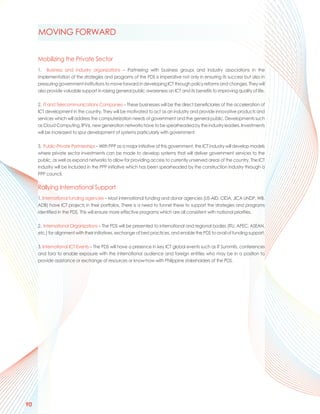 MOVING FORWARD


     Mobilizing the Private Sector
     1. Business and industry organizations – Partnering with business groups and industry associations in the
     implementation of the strategies and programs of the PDS is imperative not only in ensuring its success but also in
     pressuring government institutions to move forward in developing ICT through policy reforms and changes. They will
     also provide valuable support in raising general public awareness on ICT and its benefits to improving quality of life.

     2. IT and Telecommunications Companies – These businesses will be the direct beneficiaries of the acceleration of
     ICT development in the country. They will be motivated to act as an industry and provide innovative products and
     services which will address the computerization needs of government and the general public. Developments such
     as Cloud Computing, IPV6, new generation networks have to be spearheaded by the industry leaders. Investments
     will be increased to spur development of systems particularly with government.

     3. Public-Private Partnerships – With PPP as a major initiative of this government, the ICT industry will develop models
     where private sector investments can be made to develop systems that will deliver government services to the
     public, as well as expand networks to allow for providing access to currently unserved areas of the country. The ICT
     industry will be included in the PPP initiative which has been spearheaded by the construction industry through a
     PPP council.

     Rallying International Support
     1. International funding agencies – Most international funding and donor agencies (US-AID, CIDA, JICA UNDP, WB,
     ADB) have ICT projects in their portfolios. There is a need to funnel these to support the strategies and programs
     identified in the PDS. This will ensure more effective programs which are all consistent with national priorities.

     2. International Organizations – The PDS will be presented to international and regional bodies (ITU, APEC, ASEAN,
     etc.) for alignment with their initiatives, exchange of best practices, and enable the PDS to avail of funding support.

     3. International ICT Events – The PDS will have a presence in key ICT global events such as IT Summits, conferences
     and fora to enable exposure with the international audience and foreign entities who may be in a position to
     provide assistance or exchange of resources or know-how with Philippine stakeholders of the PDS.




90
 