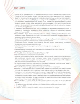 END NOTES

i
    Examples are: UK: Digital Britain (2010), EU: Digital Agenda for Europe (2010), Australia: Australia’s Digital Economy
    – Future Directions (2009), Norway: eNorway 2009 – The Digital Leap (2009), New Zealand: Digital Strategy 2.0
    (2008), The Netherlands: ICT Agenda 2008-2011 (2008), Chile: Digital Development Strategy 2007-2012 (2007),
    South Korea: u-Korea Masterplan (2006), Singapore: Intelligent Nation 2015 (2005). The topics typically addressed
    in ICT strategies or digital strategies include: Universal Access, Digital Inclusion, Broadband Infrastructure, Next
    Generation networks; Enabling policies, legislative and regulatory framework; Digital Media, Content, Creative
    Industries; e-Government and e-Governance; Interoperability, Standards; Security/Consumer protection; Research,
    Innovation; Skills, Training, Education
ii
        International Telecommunications Union (ITU), eGovernment – ITU eGovernment Implementation Toolkit; A
     Framework for e-Government Readiness and Action Priorities, Part 1- Introduction eGovernment Readiness
     Assessment Framework, 2009
iii
     The UN-ASPA Five Stages of e-Government describes this as Stage 3 or Interactive Web Presence where
     governments deliver online services and citizens can download and submit forms, and there are interactive
     features such as chat rooms and discussion board.
iv
     The UN-ASPA Five Stages of e-Government describes this as Stage 4 or Transactional Web presence where
     governments begin to transform themselves by introducing online payments.
v
      Governments transform themselves into a connected entity that responds to the needs of its citizens by
     developing an integrated back office infrastructure.
vi
     Further information about these programs can be found online or go to www.ncc.gov.ph or
     www.cict.gov.ph
vii
     Philippine Integrated Postal Reform and Development Plan, developed by CICT, PHILPOST with the
     assistance of UPU, December 18, 2010
viii
      As of July 2009, Human Development Index 2010, Philippines, UNDP
ix
      http://www.indexmundi.com/philippines/labor_force.html
x
    Graduates should possess 21st Century Skills (Core Subjects and 21st Century Themes; Learning and Innovation
     Skills (creativity and innovation, critical thinking and problem solving, communication and collaboration);
     Information, Media and Technology Skills (information literacy, media literacy, ICT literacy), and Life and Career
     Skills) as enumerated by The Partnership for 21st Century Skills
xi
     An individual possess combination of technical and managerial competencies that make him/her flexible to
     move horizontally or vertically, as may be required by the work place.
xii
       Relevant indicators on sex-aggregated data are to be generated whenever appropriate.
xiii
      Regional ICT Centers may be situated in higher education institutions, or a separate structure that is LGU based
      or a project that Regional ICT Councils may adopt. The RICs is where citizens can go for training, certification
xiv
      It is a program that intends to stimulate the creative economy by providing financial and technical/education
     support to local creative business, content developers, artists and students. It seeks to identify, develop, and
     support Filipinos to produce original content in animation, comics, and game development, with heavy emphasis
     on concept, content, and delivery. The project aims to raise the skill level of Filipinos from being merely technically
     adept into those who can create original Filipino content.
xv
     Based on the 2008 Survey conducted by the National Statistics Office in collaboration with the CICT (2008 SICT
     Report)
xvi
        The Global Information Technology Report 2010-2011, Transformations 2.0, INSEAD/World Economic Forum
xvii
        Concept from OECD
xviii
        Academia, NGOs, civil society or foundations may also be contributors to this category




                                                                                                                               91
 