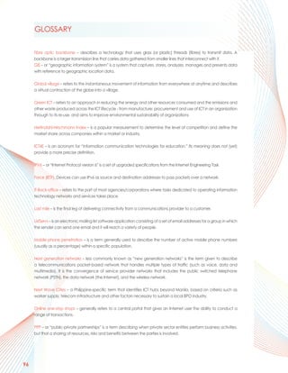 GLOSSARY

     Fibre optic backbone – describes a technology that uses glass (or plastic) threads (fibres) to transmit data. A
     backbone is a larger transmission line that carries data gathered from smaller lines that interconnect with it.
     GIS – or “geographic information system” is a system that captures, stores, analyzes, manages and presents data
     with reference to geographic location data.

     Global village – refers to the instantaneous movement of information from everywhere at anytime and describes
     a virtual contraction of the globe into a village.

     Green ICT – refers to an approach in reducing the energy and other resources consumed and the emissions and
     other waste produced across the ICT lifecycle - from manufacture, procurement and use of ICT in an organization
     through to its re-use, and aims to improve environmental sustainability of organizations

     Herfindahl-Hirschmann Index – is a popular measurement to determine the level of competition and define the
     market share across companies within a market or industry.

     ICT4E – is an acronym for “information communication technologies for education.” Its meaning does not (yet)
     provide a more precise definition.

     IPV6 – or “Internet Protocol version 6” is a set of upgraded specifications from the Internet Engineering Task

     Force (IETF). Devices can use IPv6 as source and destination addresses to pass packets over a network.

     IT-Back-office – refers to the part of most agencies/corporations where tasks dedicated to operating information
     technology networks and services takes place.

     Last mile – is the final leg of delivering connectivity from a communications provider to a customer.

     ListServs – is an electronic mailing list software application consisting of a set of email addresses for a group in which
     the sender can send one email and it will reach a variety of people.

     Mobile phone penetration – is a term generally used to describe the number of active mobile phone numbers
     (usually as a percentage) within a specific population.

     Next generation networks – less commonly known as “new generation networks” is the term given to describe
     a telecommunications packet-based network that handles multiple types of traffic (such as voice, data and
     multimedia). It is the convergence of service provider networks that includes the public switched telephone
     network (PSTN), the data network (the Internet), and the wireless network.

     Next Wave Cities – a Philippine-specific term that identifies ICT hubs beyond Manila, based on criteria such as
     worker supply, telecom infrastructure and other factors necessary to sustain a local BPO industry.

     Online one-stop shops – generally refers to a central portal that gives an Internet user the ability to conduct a
     range of transactions.

     PPP – or “public-private partnerships” is a term describing when private sector entities perform business activities,
     but that a sharing of resources, risks and benefits between the parties is involved.




96
 