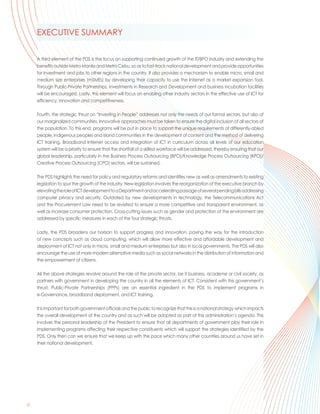 EXECUTIVE SUMMARY


     A third element of the PDS is the focus on supporting continued growth of the IT/BPO industry and extending the
     benefits outside Metro Manila and Metro Cebu, so as to fast-track national development and provide opportunities
     for investment and jobs to other regions in the country. It also provides a mechanism to enable micro, small and
     medium size enterprises (mSMEs) by developing their capacity to use the Internet as a market expansion tool.
     Through Public-Private Partnerships, investments in Research and Development and business incubation facilities
     will be encouraged. Lastly, this element will focus on enabling other industry sectors in the effective use of ICT for
     efficiency, innovation and competitiveness.

     Fourth, the strategic thrust on “Investing in People” addresses not only the needs of our formal sectors, but also of
     our marginalized communities. Innovative approaches must be taken to ensure the digital inclusion of all sectors of
     the population. To this end, programs will be put in place to support the unique requirements of differently-abled
     people, indigenous peoples and island communities in the development of content and the method of delivering
     ICT training. Broadband Internet access and integration of ICT in curriculum across all levels of our education
     system will be a priority to ensure that the shortfall of a skilled workforce will be addressed, thereby ensuring that our
     global leadership, particularly in the Business Process Outsourcing (BPO)/Knowledge Process Outsourcing (KPO)/
     Creative Process Outsourcing (CPO) sectors, will be sustained.

     The PDS highlights the need for policy and regulatory reforms and identifies new as well as amendments to existing
     legislation to spur the growth of the industry. New legislation involves the reorganization of the executive branch by
     elevating the role of ICT development to a Department and accelerating passage of several pending bills addressing
     computer privacy and security. Outdated by new developments in technology, the Telecommunications Act
     and the Procurement Law need to be revisited to ensure a more competitive and transparent environment, as
     well as increase consumer protection. Cross-cutting issues such as gender and protection of the environment are
     addressed by specific measures in each of the four strategic thrusts.

     Lastly, the PDS broadens our horizon to support progress and innovation, paving the way for the introduction
     of new concepts such as cloud computing, which will allow more effective and affordable development and
     deployment of ICT not only in micro, small and medium enterprises but also in local governments. The PDS will also
     encourage the use of more modern alternative media such as social networks in the distribution of information and
     the empowerment of citizens.

     All the above strategies revolve around the role of the private sector, be it business, academe or civil society, as
     partners with government in developing the country in all the elements of ICT. Consistent with this government’s
     thrust, Public-Private Partnerships (PPPs) are an essential ingredient in the PDS to implement programs in
     e-Governance, broadband deployment, and ICT training.

     It is important for both government officials and the public to recognize that this is a national strategy which impacts
     the overall development of the country and as such will be adopted as part of this administration’s agenda. This
     involves the personal leadership of the President to ensure that all departments of government play their role in
     implementing programs affecting their respective constituents which will support the strategies identified by the
     PDS. Only then can we ensure that we keep up with the pace which many other countries around us have set in
     their national development.




 .
iv
 