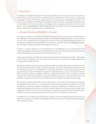 I. Introduction

The Philippine Strategic Roadmap for the ICT Sector 2006-2010 is the only government blueprint for
the ICT sector. It sets the direction and priorities for ICT development in the country, and provided
a strategy for how the ICT sector would support the socio-economic development goals of the
country, as embodied in the Philippine Development Plan 2011-2016. It designated the Commission
on Information and Communications Technology (CICT), a government entity of the Executive
Branch, which was established in 2004 through Executive Order 269 by President Gloria Macapagal-
Arroyo, to lead in the implementation of the Roadmap

II. Strategic Roadmap 2006-2010 in Context

The Roadmap outlined the guiding principles for the use of ICT for socio-economic development in
the Philippines. It also discussed strategic programs and initiatives for ICT related to: ensuring universal
access to ICT; developing human capital; e-Governance to promote efficiency and transparency in
government; strategic business development to enhance competitiveness in the global ICT market;
and the legal and policy agenda for the Philippine ICT sector.

It spoke of a holistic approach to ICT development in the Philippines, and a commitment to the
“goal of a people-centered, inclusive and development-oriented Information Society that promotes
sustainable development and improves the quality of life for all.”

Government’s primary role under the Roadmap was to level the playing field and allow “the private
sector to lead,” stepping in only when market forces could not “guarantee the full development of
an inclusive Information Society.”

Notwithstanding the overarching and laudable principles and goals articulated, it will be noted that
the history of the preparation of the Strategic Roadmap incorporates a decided bias for development
of the e-services sector in the Philippines. The Strategic Roadmap was focused primarily on and
was intended to boost the Philippines’ aspirations of becoming the e-services hub in Asia. The year
2005 was a period when ICT-enabled industries – particularly contact centers, animation, software
development, medical transcription and business process outsourcing – were on the rise, and were
identified, correctly, as niches where the Philippines enjoyed distinct competitive advantages.

The Strategic Roadmap 2006-2010 set targets and projects, most of which were designed to enhance
the standing of the country as a major e-services hub, including workforce development and ICT
competency standards, workforce mobilization programs, marketing the Philippine brand, and
making the Philippines the country of choice for investors. Indeed, even the proposal to create a new
Department of ICT at the time was often justified as critical to the extent that such a Department’s
existence would reassure potential investors of government’s commitment to the sector.

It is important to recognize this point because it explains in part the targets set by the Roadmap, as
well as the successes, shortfalls and challenges that the CICT faced as it implemented the Roadmap
over the past five years.




                                                                                                               117
 