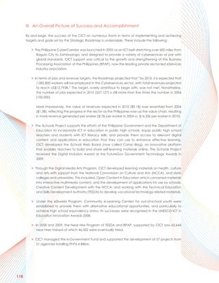 III. An Overall Picture of Success and Accomplishment

      By and large, the success of the CICT on numerous fronts in terms of implementing and achieving
      targets and goals set by the Strategic Roadmap is undeniable. These include the following:

         > The Philippine CyberCorridor was launched in 2005 as an ICT belt stretching over 600 miles from
            Baguio City to Zamboanga, and designed to provide a variety of cyberservices at par with
            global standards. CICT support was critical to the growth and strengthening of the Business
            Processing Association of the Philippines (BPAP), now the leading private sector-led eServices
            Industry association.

         > In terms of jobs and revenue targets, the Roadmap projected that “by 2010, it is expected that
            1,082,800 workers will be employed in the Cyberservices sector, with total revenues projected
            to reach US$12.793B.” The target, overly ambitious to begin with, was not met. Nonetheless,
            the number of jobs expected in 2010 (557,127) is still more than five times the number in 2004
            (100,000).

            More impressively, the value of revenues expected in 2010 ($9.1B) rose sevenfold from 2004
            ($1.3B), reflecting the progress in the sector as the Philippines rose up the value chain, resulting
            in more revenue generated per worker ($13k per worker in 2004 vs. $16.33k per worker in 2010).

         > The iSchools Project supports the efforts of the Philippine Government and the Department of
            Education to incorporate ICT in education in public high schools, equip public high school
            teachers and students with ICT literacy skills, and provide them access to relevant digital
            content and applications in education that they can use to enhance effective learning.
            CICT developed the iSchool Web Board (now called Camp Blog), an innovative platform
            that enables teachers to build and share self-learning materials online. The iSchools Project
            received the Digital Inclusion Award at the FutureGov Government Technology Awards in
            2009.

         > Through the Digital Media Arts Program, CICT developed learning materials on health, culture
            and arts with support from the National Commission on Culture and Arts (NCCA), and state
            colleges and universities. This included, Open Content in Education which converted materials
            into interactive multimedia content, and the development of applications for use by schools;
            Creative Content Development with the NCCA; and working with the Technical Education
            and Skills Development Authority (TESDA) to develop vocational technology related materials.

         > Under the eSkwela Program, Community e-Learning Centers for out-of-school youth were
           established to provide them with alternative educational opportunities, and particularly to
           achieve high school equivalency status. Its successes were recognized in the UNESCO ICT in
           Education Innovation Awards 2008.

         > In 2008 and 2009, the Near Hire Program of TESDA and BPAP, supported by CICT saw 65,644
            near hires trained of which 46,002 were eventually hired.

         > CICT managed the e-Government Fund and supported the development of 57 projects from
           51 agencies totalling PhP6.4 Billion.




118
 