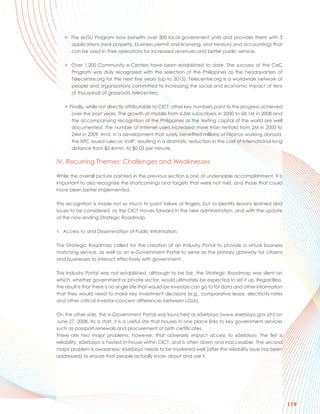 > The eLGU Program now benefits over 300 local government units and provides them with 3
     applications (real property, business permit and licensing, and treasury and accounting) that
     can be used in their operations for increased revenues and better public service.

   > Over 1,200 Community e-Centers have been established to date. The success of the CeC
     Program was duly recognized with the selection of the Philippines as the headquarters of
     Telecentre.org for the next five years (up to 2015). Telecentre.org is a worldwide network of
     people and organizations committed to increasing the social and economic impact of tens
     of thousands of grassroots telecenters.

   > Finally, while not directly attributable to CICT, other key numbers point to the progress achieved
      over the past years. The growth of mobile from 6.5M subscribers in 2000 to 68.1M in 2008 and
      the accompanying recognition of the Philippines as the texting capital of the world are well
      documented. The number of Internet users increased more than tenfold from 2M in 2000 to
      24M in 2009. And, in a development that surely benefited millions of Filipinos working abroad,
      the NTC issued rules on VoIP, resulting in a dramatic reduction in the cost of international long
      distance from $0.4/min. to $0.03 per minute.

IV. Recurring Themes: Challenges and Weaknesses

While the overall picture painted in the previous section is one of undeniable accomplishment, it is
important to also recognize the shortcomings and targets that were not met, and those that could
have been better implemented.

This recognition is made not so much to point failure or fingers, but to identify lessons learned and
issues to be considered, as the CICT moves forward in the new administration, and with the update
of the now-ending Strategic Roadmap.

1. Access to and Dissemination of Public Information.

The Strategic Roadmap called for the creation of an Industry Portal to provide a virtual business
matching service, as well as an e-Government Portal to serve as the primary gateway for citizens
and businesses to interact effectively with government.

The Industry Portal was not established, although to be fair, the Strategic Roadmap was silent on
which, whether government or private sector, would ultimately be expected to set it up. Regardless,
the result is that there is no single site that would-be investors can go to for data and other information
that they would need to make key investment decisions (e.g., comparative lease, electricity rates
and other critical investor-concern differences between LGUs).

On the other side, the e-Government Portal was launched as eSerbisyo (www.eserbisyo.gov.ph) on
June 27, 2008. As a start, it is a useful site that houses in one place links to key government services
such as passport renewals and procurement of birth certificates.
There are two major problems, however, that adversely impact access to eSerbisyo. The first is
reliability. eSerbisyo is hosted in-house within CICT, and is often down and inaccessible. The second
major problem is awareness; eSerbisyo needs to be marketed well (after the reliability issue has been
addressed) to ensure that people actually know about and use it.




                                                                                                              119
 