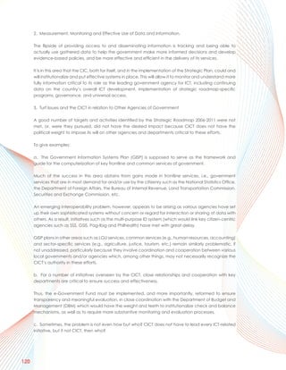 2. Measurement, Monitoring and Effective Use of Data and Information.

      The flipside of providing access to and disseminating information is tracking and being able to
      actually use gathered data to help the government make more informed decisions and develop
      evidence-based policies, and be more effective and efficient in the delivery of its services.

      It is in this area that the CIC, both for itself, and in the implementation of the Strategic Plan, could and
      will institutionalize and put effective systems in place. This will allow it to monitor and understand more
      fully information critical to its role as the leading government agency for ICT, including continuing
      data on the country’s overall ICT development, implementation of strategic roadmap-specific
      programs, governance, and universal access.

      3. Turf Issues and the CICT in relation to Other Agencies of Government

      A good number of targets and activities identified by the Strategic Roadmap 2006-2011 were not
      met, or, were they pursued, did not have the desired impact because CICT does not have the
      political weight to impose its will on other agencies and departments critical to these efforts.

      To give examples:

      a. The Government Information Systems Plan (GISP) is supposed to serve as the framework and
      guide for the computerization of key frontline and common services of government.

      Much of the success in this area obtains from gains made in frontline services, i.e., government
      services that are in most demand for and/or use by the citizenry such as the National Statistics Office,
      the Department of Foreign Affairs, the Bureau of Internal Revenue, Land Transportation Commission,
      Securities and Exchange Commission, etc.

      An emerging interoperability problem, however, appears to be arising as various agencies have set
      up their own sophisticated systems without concern or regard for interaction or sharing of data with
      others. As a result, initiatives such as the multi-purpose ID system (which would link key citizen-centric
      agencies such as SSS, GSIS, Pag-Ibig and Philhealth) have met with great delay.

      GISP plans in other areas such as LGU services, common services (e.g., human resources, accounting)
      and sector-specific services (e.g., agriculture, justice, tourism, etc.) remain similarly problematic, if
      not unaddressed, particularly because they involve coordination and cooperation between various
      local governments and/or agencies which, among other things, may not necessarily recognize the
      CICT’s authority in these efforts.

      b. For a number of initiatives overseen by the CICT, close relationships and cooperation with key
      departments are critical to ensure success and effectiveness.

      Thus, the e-Government Fund must be implemented, and more importantly, reformed to ensure
      transparency and meaningful evaluation, in close coordination with the Department of Budget and
      Management (DBM) which would have the weight and teeth to institutionalize check and balance
      mechanisms, as well as to require more substantive monitoring and evaluation processes.

      c. Sometimes, the problem is not even how but who? CICT does not have to lead every ICT-related
      initiative, but if not CICT, then who?




120
 