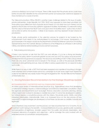 outsource eSerbisyo but to host it in-house. There is little doubt that the private sector could have
      better ensured 24x7 reliability for this e-Government portal, but bureaucratic resistance appears to
      have stymied such a course of action.

      The Telecommunications Office (TELOF) is another major challenge related to this issue of public-
      private partnerships. Under Republic Act 7925, TELOF was supposed to have been privatized, but
      those plans have stalled from lack of private sector interest. It is not clear how such interest can be
      ignited as TELOF does not have the capital to upgrade its facilities. Nonetheless, it is well worth noting
      that the value of the land that TELOF owns and upon which its facilities stand – quite a few of which
      are located on prime city locations – is likely to be massive, and may represent its best chance at
      privatization.

      Finally, private sector participation in the selection process for projects to be funded by the
      e-Government Fund needs to be institutionalized to encourage, if not ensure, transparency. A
      good example in this respect would be the Department of National Defense’s practice of including
      representatives from the Catholic Bishops Conference of the Philippines as witnesses in all involving
      military and defense-related bidding and procurement processes.

      5. Policymaking and Advocacy

      If there is any function or role that the CICT can and will play, it is to be a strong and leading
      advocate for policy reform to promote greater access and use of ICT for various socio-economic,
      developmental and governance purposes. The resources and staffing of CICT’s Policy Group (Note:
      there are only seven personnel and no lawyers in the Group), as well as the previously identified
      weakness in data gathering and use, does not reflect a serious appreciation for, or capacity to play
      such a role.

      While there is no way to tell, a CICT that had been equipped and capable of mounting a stronger,
      more informed and numbers-based advocacy campaign for its pet issues might have tipped the
      scales for two bills that very nearly made it through the legislative mill – the DICT Bill and the Freedom
      of Information Act.

      V. Moving Forward: Recommendations for the Strategic Roadmap Update

      RECOMMENDATION 1: DUE PROCESS AND FULL STAKEHOLDER OWNERSHIP
      An initial cursory review of international best practices (e.g., Digital Britain) shows that developing
      a national ICT strategy requires a national dialogue and extensive stakeholder consultation. Major
      line agencies and departments (such as budget, finance, education, economic planning, among
      others) need to be involved to develop a credible document. It cannot be developed in isolation,
      but instead requires a consultative process with the citizens, the private sector, NGOs, and other
      interested stakeholders. Internationally, there is an increased focus on the due process of how
      national ICT or digital strategies are developed, so that these can be seen as credible, inclusive and
      legitimate.

      Time is therefore a key investment, and the process can take anywhere from 6 to 12 months. It is an
      investment worth taking as the benefits – increased likelihood of success, greater public awareness
      and perceptions of legitimacy, broader support from the public and private stakeholders, and
      increased relevance of programs and objectives – will far outweigh the costs involved with an
      extended process of consultation and participation.




122
 