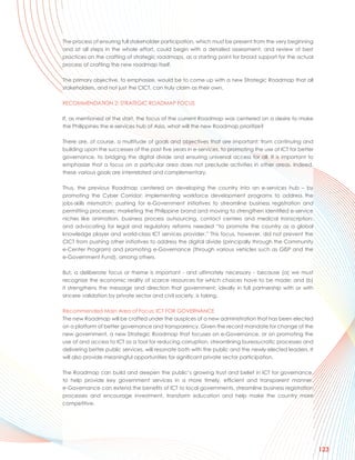 The process of ensuring full stakeholder participation, which must be present from the very beginning
and at all steps in the whole effort, could begin with a detailed assessment, and review of best
practices on the crafting of strategic roadmaps, as a starting point for broad support for the actual
process of crafting the new roadmap itself.

The primary objective, to emphasize, would be to come up with a new Strategic Roadmap that all
stakeholders, and not just the CICT, can truly claim as their own.

RECOMMENDATION 2: STRATEGIC ROADMAP FOCUS

If, as mentioned at the start, the focus of the current Roadmap was centered on a desire to make
the Philippines the e-services hub of Asia, what will the new Roadmap prioritize?

There are, of course, a multitude of goals and objectives that are important: from continuing and
building upon the successes of the past five years in e-services, to promoting the use of ICT for better
governance, to bridging the digital divide and ensuring universal access for all. It is important to
emphasize that a focus on a particular area does not preclude activities in other areas. Indeed,
these various goals are interrelated and complementary.

Thus, the previous Roadmap centered on developing the country into an e-services hub – by
promoting the Cyber Corridor; implementing workforce development programs to address the
jobs-skills mismatch; pushing for e-Government initiatives to streamline business registration and
permitting processes; marketing the Philippine brand and moving to strengthen identified e-service
niches like animation, business process outsourcing, contact centers and medical transcription;
and advocating for legal and regulatory reforms needed “to promote the country as a global
knowledge player and world-class ICT services provider.” This focus, however, did not prevent the
CICT from pushing other initiatives to address the digital divide (principally through the Community
e-Center Program) and promoting e-Governance (through various vehicles such as GISP and the
e-Government Fund), among others.

But, a deliberate focus or theme is important - and ultimately necessary - because (a) we must
recognize the economic reality of scarce resources for which choices have to be made; and (b)
it strengthens the message and direction that government, ideally in full partnership with or with
sincere validation by private sector and civil society, is taking.

Recommended Main Area of Focus: ICT FOR GOVERNANCE
The new Roadmap will be crafted under the auspices of a new administration that has been elected
on a platform of better governance and transparency. Given the record mandate for change of the
new government, a new Strategic Roadmap that focuses on e-Governance, or on promoting the
use of and access to ICT as a tool for reducing corruption, streamlining bureaucratic processes and
delivering better public services, will resonate both with the public and the newly elected leaders. It
will also provide meaningful opportunities for significant private sector participation.

The Roadmap can build and deepen the public’s growing trust and belief in ICT for governance,
to help provide key government services in a more timely, efficient and transparent manner.
e-Governance can extend the benefits of ICT to local governments, streamline business registration
processes and encourage investment, transform education and help make the country more
competitive.




                                                                                                           123
 