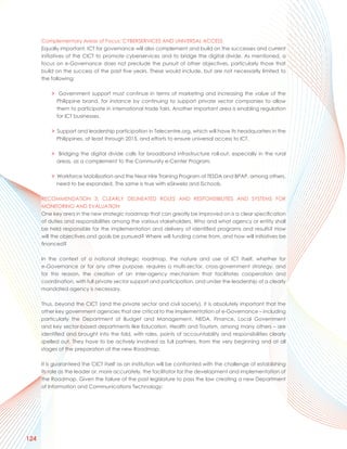 Complementary Areas of Focus: CYBERSERVICES AND UNIVERSAL ACCESS
      Equally important, ICT for governance will also complement and build on the successes and current
      initiatives of the CICT to promote cyberservices and to bridge the digital divide. As mentioned, a
      focus on e-Governance does not preclude the pursuit of other objectives, particularly those that
      build on the success of the past five years. These would include, but are not necessarily limited to
      the following:

          > Government support must continue in terms of marketing and increasing the value of the
            Philippine brand, for instance by continuing to support private sector companies to allow
            them to participate in international trade fairs. Another important area is enabling regulation
            for ICT businesses.

          > Support and leadership participation in Telecentre.org, which will have its headquarters in the
            Philippines, at least through 2015, and efforts to ensure universal access to ICT.

          > Bridging the digital divide calls for broadband infrastructure roll-out, especially in the rural
            areas, as a complement to the Community e-Center Program.

          > Workforce Mobilization and the Near Hire Training Program of TESDA and BPAP, among others,
            need to be expanded. The same is true with eSkwela and iSchools.

      RECOMMENDATION 3: CLEARLY DELINEATED ROLES AND RESPONSIBILITIES AND SYSTEMS FOR
      MONITORING AND EVALUATION
      One key area in the new strategic roadmap that can greatly be improved on is a clear specification
      of duties and responsibilities among the various stakeholders. Who and what agency or entity shall
      be held responsible for the implementation and delivery of identified programs and results? How
      will the objectives and goals be pursued? Where will funding come from, and how will initiatives be
      financed?

      In the context of a national strategic roadmap, the nature and use of ICT itself, whether for
      e-Governance or for any other purpose, requires a multi-sector, cross-government strategy, and
      for this reason, the creation of an inter-agency mechanism that facilitates cooperation and
      coordination, with full private sector support and participation, and under the leadership of a clearly
      mandated agency is necessary.

      Thus, beyond the CICT (and the private sector and civil society), it is absolutely important that the
      other key government agencies that are critical to the implementation of e-Governance – including
      particularly the Department of Budget and Management, NEDA, Finance, Local Government
      and key sector-based departments like Education, Health and Tourism, among many others – are
      identified and brought into the fold, with roles, points of accountability and responsibilities clearly
      spelled out. They have to be actively involved as full partners, from the very beginning and at all
      stages of the preparation of the new Roadmap.

      It is guaranteed the CICT itself as an institution will be confronted with the challenge of establishing
      its role as the leader or, more accurately, the facilitator for the development and implementation of
      the Roadmap. Given the failure of the past legislature to pass the law creating a new Department
      of Information and Communications Technology:




124
 