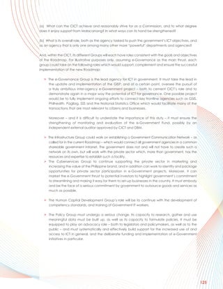 (a) What can the CICT achieve and reasonably strive for as a Commission, and to what degree
does it enjoy support from Malacanang? In what ways can its hand be strengthened?

(b) What is its overall role, both as the agency tasked to push the government’s ICT objectives, and
as an agency that is only one among many other more “powerful” departments and agencies?

And, within the CICT, its different Groups will each have roles consistent with the goals and objectives
of the Roadmap. For illustrative purposes only, assuming e-Governance as the main thrust, each
group could take on the following roles which would support, complement and ensure the successful
implementation of the new Roadmap:

   > The e-Governance Group is the lead agency for ICT in government. It must take the lead in
     the update and implementation of the GISP, and at a certain point, oversee the pursuit of
     a truly ambitious inter-agency e-Government project – both to cement CICT’s role and to
     demonstrate again in a major way the potential of ICT for governance. One possible project
     would be to fully implement ongoing efforts to connect key frontline agencies such as GSIS,
     Philhealth, PagIbig, SSS and the National Statistics Office which would facilitate many of the
     transactions that are most relevant to citizens and businesses.

      Moreover – and it is difficult to understate the importance of this duty – it must ensure the
      strengthening of monitoring and evaluation of the e-Government Fund, possibly by an
      independent external auditor approved by CICT and DBM.

   > The Infrastructure Group could work on establishing a Government Communication Network – as
     called for in the current Roadmap – which would connect all government agencies in a common
     shareable government intranet. The government does not and will not have to create such a
     network on its own, but will work with the private sector which, more than government, has the
     resources and expertise to establish such a facility.
   > The Cyberservices Group to continue supporting the private sector in marketing and
     increasing the value of the Philippine brand, and in addition can work to identify and package
     opportunities for private sector participation in e-Government projects. Moreover, it can
     market the e-Government thrust to potential investors to highlight government’s commitment
     to streamlining and making it easy for them to set-up businesses in the country. It must embody
     and be the face of a serious commitment by government to outsource goods and services as
     much as possible.

   > The Human Capital Development Group’s role will be to continue with the development of
     competency standards, and training of Government IT workers.

   > The Policy Group must undergo a serious change. Its capacity to research, gather and use
     meaningful data must be built up, as well as its capacity to formulate policies. It must be
     equipped to play an advocacy role – both to legislators and policymakers, as well as to the
     public – and must systematically and effectively build support for the increased use of and
     access to ICT in general, and the deliberate funding and implementation of e-Government
     initiatives in particular.




                                                                                                           125
 