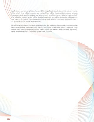 As a final note and to re-emphasize, the new ICT Strategic Roadmap will also contain relevant metrics
      at the outset. What will be measured and tracked? How will the Roadmap be measured to assess
      its success overall, and the progress and achievements or deficiencies as it is being implemented?
      Who will do the measuring, how will the data be interpreted, how will the findings be validated and,
      most importantly, how will they be shared to those who will have the most use and interest in them –
      not least of which will be the general public?

      It is only by providing such mechanisms for monitoring and evaluation that those who are responsible
      for implementing the Roadmap and its various components may truly be held accountable. In this
      manner then, even the implementation of the Roadmap itself will be a reflection of the very kind of
      better governance that it is supposed to help bring to fruition.




126
 
