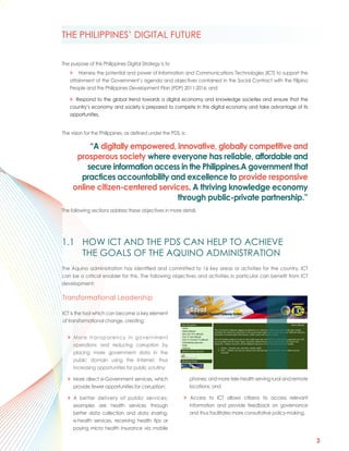 THE PHILIPPINES’ DIGITAL FUTURE


The purpose of this Philippines Digital Strategy is to
   > Harness the potential and power of Information and Communications Technologies (ICT) to support the
   attainment of the Government’s agenda and objectives contained in the Social Contract with the Filipino
   People and the Philippines Development Plan (PDP) 2011-2016; and

   > Respond to the global trend towards a digital economy and knowledge societies and ensure that the
   country’s economy and society is prepared to compete in this digital economy and take advantage of its
   opportunities.


The vision for the Philippines, as defined under the PDS, is:

          “A digitally empowered, innovative, globally competitive and
      prosperous society where everyone has reliable, affordable and
         secure information access in the Philippines.A government that
       practices accountability and excellence to provide responsive
     online citizen-centered services. A thriving knowledge economy
                                  through public-private partnership.”
The following sections address these objectives in more detail.




1.1 HOW ICT AND THE PDS CAN HELP TO ACHIEVE
    THE GOALS OF THE AQUINO ADMINISTRATION
The Aquino administration has identified and committed to 16 key areas or activities for the country. ICT
can be a critical enabler for this. The following objectives and activities in particular can benefit from ICT
development:

Transformational Leadership

ICT is the tool which can become a key element
of transformational change, creating:


  > More transparency in government
    operations and reducing corruption by
    placing more government data in the
    public domain using the Internet, thus
    increasing opportunities for public scrutiny;

  > More direct e-Government services, which                    phones; and more tele-health serving rural and remote
    provide fewer opportunities for corruption;                 locations; and

  > A better delivery of public services;                   > Access to ICT allows citizens to access relevant
    examples are health services through                      information and provide feedback on governance
    better data collection and data sharing,                  and thus facilitates more consultative policy-making.
    e-health services, receiving health tips or
    paying micro health insurance via mobile

                                                                                                                        3
 