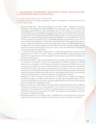 1. TRANSPARENT GOVERNMENT AND EFFICIENT SOCIAL SERVICE DELIVERY
(E-GOVERNMENT AND E-GOVERNANCE)

We started early paving the way for e-Government
Succeeding initiatives have been undertaken towards the realization of e-Government in the
country. These include:

  > Executive Order 190 s. 1994 (and amended by EO 469 in 1998) – Adopting the National
    Information Technology Plan 2000 (NITP2000) and establishing the National Information
    Technology Council (NITC) as the central policy body on ICT matters in the country. The
    cabinet-level council, co-chaired by the Executive Secretary and the NEDA Director-General,
    was also tasked with coordinating the NITP2000’s implementation. For the first time, government
    developed a comprehensive plan and mapped out strategies for the development of the ICT
    industry as well as the adoption of ICT in the public sector. As a supporting structure, EO 190
    also mandated the designation of Information Systems Planners in each government agency
    to take charge of formulating the agency IT strategic plan. This was a move toward effecting
    the alignment of the agency programs with the GISP and the PDP. The NITC was later merged
    with the e-Commerce Promotion Council into what is now the Information Technology &
    e-Commerce Council under EO 264.
  >    In October 1997, government approved IT21, a document outlining the country’s action
    agenda for ICT for the 21st century, thereby updating NITP2000. The plan promotes best
    practice ICT in governance and encourages the outsourcing of government ICT projects to
    stimulate industry growth.
  > Administrative Order No. 332, issued in November 1997, is a directive for government agencies
    to connect to the Internet to spawn the development of RPWEB, providing the needed
    impetus for the realization of the Philippine Information Infrastructure. RPWEB was to serve
    as the country’s Intranet to achieve interconnectivity and greater efficiencies in electronic
    information and data interchange among government, academe, and the industry and
    business sectors. The Philippine Information Infrastructure (PII) framework required the provision of
    telecommunications systems and facility services, value-added network and communications
    services, and information or content management and applications services.
  > Republic Act 8792 – Electronic Commerce Act of 2000. The Law defines the Philippine
    government’s policies on electronic transactions and provides the legal framework for the
    country’s participation in e-commerce. Among its salient features is the provision for recognizing
    electronic evidence as admissible in court.
  > Executive Order 265 s. 2000 adopted the Government Information Systems Plan of 2000 as
    framework and guide for the computerization of key frontline and common services and
    operations of the government to enhance overall governance and improve the efficiency
    and effectiveness of the bureaucracy. The ITECC was tasked to issue guidelines as may be
    necessary to implement the GISP.
  > General Appropriations Act of 2004 to 2010 – Establishment of the e-Government Fund as an
    alternative funding source for mission-critical, high-impact, and cross-agency ICT projects.




                                                                                                            129
 