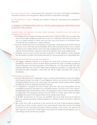 5. Human Capacity Issues – Improvements are necessary in the area of ICT-related competency
      standards, technical and management skills and possibly compensation packages.

      6. Computerization in LGUs – Planning and sufficient funding for maintaining and upgrading IT
      resources.

      2. INTERNET OPPORTUNITIES FOR ALL PEOPLE (BROADBAND INFRASTRUCTURE
      & DIGITAL INCLUSION)

      Universal service for telephony has been almost achieved. Universal access and service for
      broadband is the next step
         > The Philippines has a mobile subscriber penetration rate of 100% as of 2009. One can reasonably
            assume that nearly all Filipinos would have access to a cell phone, either because they own
            one, or a family member or friend owns one that they could borrow. In this limited sense,
            Universal Service for telephony is nearly achieved.
         > However, there remain some coverage gaps. For example, in preparations for the 2010 national
            elections, out of 1,634 cities and municipalities, 86 or 5.26% were determined to have not been
            covered by any mobile network. And in only 76% of polling precincts the mobile networks had
            sufficient data transmission capacity to transmit the election data using mobile phones.
         > Therefore, even as much success has been achieved in mobile telephony, some measures
            are still needed to address the remaining pockets of unserved people who undoubtedly exist.

      10% of mobile subscribers have access to broadband
        > The bigger challenge however is to achieve the same level of service and success for
           broadband, whether by means of wired digital subscriber lines (DSL) or wireless broadband
           access, throughout the entire population of the Philippines. As of December 2009, NTC data
           indicates that there are around 3.6 million fixed broadband subscribers, or roughly 4% of the
           estimated 90 million population, while there are 10% of mobile subscribers with access to
           broadband.

      And broadband coverage is low
        > Less than 15% of the nation’s geographic area is covered with broadband access technology,
           which leaves virtually the whole of rural Philippines without any access to the benefits of
           broadband Internet service. Even some urban and semi-urban areas outside of Metro Manila
           probably do not have adequate broadband access.
        > It is important to recognize that even though half of the cities and municipalities can be
           considered covered by the presence of broadband service, and that most of the country’s
           urbanized population inhabit these centers, the geographic reach of these services is limited.
           In some cases, the broadband services may be limited to certain areas within the urban
           boundaries because of the range limitations of 3G wireless base stations.
        > As of 2009, 26 provinces do not have any 3G/HSPA sites at all, while 54 provinces have at
           least one operator providing mobile broadband in a limited number of locations within the
           province.
        > Also, more than a fifth of provinces in the country do not have a fibre backbone network,
           though they do have a lower capacity micro-wave network. These areas tend to be among
           the lowest income and lowest population density locations in the country. The absence of
           high-capacity connectivity in these regions may impact ICT projects and programs such as
           connecting schools and the CeC program.




134
 
