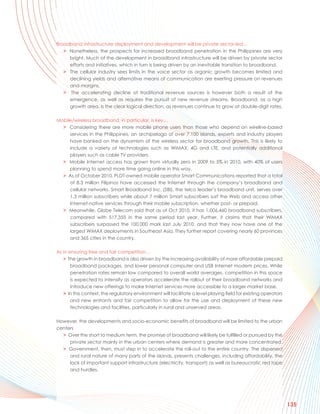 Broadband infrastructure deployment and development will be private sector-led…
   > Nonetheless, the prospects for increased broadband penetration in the Philippines are very
     bright. Much of the development in broadband infrastructure will be driven by private sector
     efforts and initiatives, which in turn is being driven by an inevitable transition to broadband.
   > The cellular industry sees limits in the voice sector as organic growth becomes limited and
     declining yields and alternative means of communication are exerting pressure on revenues
     and margins.
   > The accelerating decline of traditional revenue sources is however both a result of the
     emergence, as well as requires the pursuit of new revenue streams. Broadband, as a high
     growth area, is the clear logical direction, as revenues continue to grow at double-digit rates.

Mobile/wireless broadband, in particular, is key…
  > Considering there are more mobile phone users than those who depend on wireline-based
     services in the Philippines, an archipelago of over 7,100 islands, experts and industry players
     have banked on the dynamism of the wireless sector for broadband growth. This is likely to
     include a variety of technologies such as WiMAX, 4G and LTE, and potentially additional
     players such as cable TV providers.
  > Mobile Internet access has grown from virtually zero in 2009 to 5% in 2010, with 40% of users
     planning to spend more time going online in this way.
  > As of October 2010, PLDT-owned mobile operator Smart Communications reported that a total
     of 8.3 million Filipinos have accessed the Internet through the company’s broadband and
     cellular networks. Smart Broadband Inc. (SBI), the telco leader’s broadband unit, serves over
     1.3 million subscribers while about 7 million Smart subscribers surf the Web and access other
     Internet-native services through their mobile subscription, whether post- or prepaid.
  > Meanwhile, Globe Telecom said that as of Oct 2010, it has 1,006,460 broadband subscribers,
     compared with 517,355 in the same period last year. Further, it claims that their WiMAX
     subscribers surpassed the 100,000 mark last July 2010, and that they now have one of the
     largest WiMAX deployments in Southeast Asia. They further report covering nearly 60 provinces
     and 365 cities in the country.

As in ensuring free and fair competition…
   > The growth in broadband is also driven by the increasing availability of more affordable prepaid
       broadband packages, and lower personal computer and USB Internet modem prices. While
       penetration rates remain low compared to overall world averages, competition in this space
       is expected to intensify as operators accelerate the rollout of their broadband networks and
       introduce new offerings to make Internet services more accessible to a larger market base.
   > In this context, the regulatory environment will facilitate a level playing field for existing operators
       and new entrants and fair competition to allow for the use and deployment of these new
       technologies and facilities, particularly in rural and unserved areas.

However, the developments and socio-economic benefits of broadband will be limited to the urban
centers
  > Over the short to medium term, the promise of broadband will likely be fulfilled or pursued by the
     private sector mainly in the urban centers where demand is greater and more concentrated.
  > Government, then, must step in to accelerate the roll-out to the entire country. The dispersed
     and rural nature of many parts of the islands, presents challenges, including affordability, the
     lack of important support infrastructure (electricity, transport) as well as bureaucratic red tape
     and hurdles.




                                                                                                                135
 