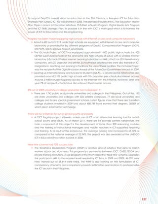 To support DepED’s overall vision for education in the 21st Century, a five-year ICT for Education
Strategic Plan (DepED ICT4E) was drafted in 2008. The plan also includes the ICT for Education Master
Plan, Open content in Education Initiatives, PhEdNet, eQuality Program, Digital Media Arts Program
and the ICT Skills Strategic Plan. Its purpose is in line with CICT’s main goal which is to harness the
power of ICT for Education and life-long learning.

Progress has been made equipping high schools with Internet access and computer laboratory
   > About 6,453 out of 7,019 public high schools are equipped with Internet access and computer
      laboratory as provided for by different programs of DepED Computerization Program (DCP),
      DTI PCPS, CICT i-Schools Project, and NGOs.
   > The i-Schools Project of CICT has equipped approximately 1,000 public high schools (i.e. 900
      DEPED supervised schools of the and some are high schools of SUCs) with a wireless Internet
      laboratory (i-Schools Wireless Internet Learning Laboratory or iWILL) that has 20 Internet-ready
      computers, an LCD projector and printer. School heads and teachers were also trained on ICT
      integration in teaching and learning to facilitate the use of these facilities. The i-Schools Project
      was the recipient of the Digital Inclusion Award at the FutureGov Government Awards in 2009.
   > Gearing up Internet Literacy and Access for Students (GILAS), a private sector initiative has also
      provided around 2,102 public high schools with 10 computers per school plus Internet access.
      Around 2 million students gained access to the Internet with this initiative, however, after one
      year 7% of recipient schools have discontinued their Internet access.

8% out of 2009 university or college graduates had a degree in IT
  > There are 1,742 public and private universities and colleges in the Philippines. Out of this, 110
     are state universities and colleges with 326 satellite campuses, 77 are local universities and
     colleges and 16 are special government schools. Latest figures show that there are 2.6 million
     college students enrolled in 2009 and about 480,789 have earned their degrees, 38,809 of
     which are in Information Technology.

There are ICT initiatives for out-of-school youths and adults
   > A CICT flagship project, eSkwela, makes use of ICT as an alternative learning tool for out-of-
      school youths and adults. As of March 2011, there are 84 eSkwela centers nationwide. The
      main component of this project is the development of more than 300 e-learning modules
      and the training of instructional managers and mobile teachers in ICT-supported teaching
      and training. As a result of this endeavour, the average passing rate increased to 65.12% as
      compared to the national average of 22.94%. This project was also awarded at the UNESCO
      ICT in Education Innovation Awards in 2008.

Near-hire scheme had 70% success rate
  > The Workforce Mobilization Program (WMP) is another kind of initiative that aims to match
     workers to jobs and vice versa. This program is a partnership between CICT, CHED, TESDA and
     private training institutions. A sub-program of the WMP called the ‘Near Hire’ scheme, upgrades
     the participants skills to the required level needed by ICT firms. In 2008 and 2009, 46,002 ‘near
     hires’ trained out of 65,644 were hired. The WMP is also working on the formulation of ICT
     competency standards and competency-based certification examinations to professionalize
     the ICT sector in the Philippines.




                                                                                                              137
 
