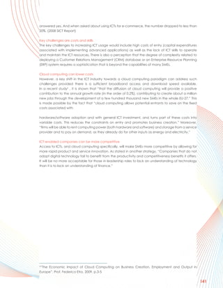 answered yes. And when asked about using ICTs for e-commerce, the number dropped to less than
20%. (2008 SICT Report)

Key challenges are costs and skills
The key challenges to increasing ICT usage would include high costs of entry (capital expenditures
associated with implementing advanced applications) as well as the lack of ICT skills to operate
and maintain the ICT resources. There is also a perception that the degree of complexity related to
deploying a Customer Relations Management (CRM) database or an Enterprise Resource Planning
(ERP) system requires a sophistication that is beyond the capabilities of many SMEs.

Cloud computing can lower costs
However, a key shift in the ICT industry towards a cloud computing paradigm can address such
challenges provided there is a sufficient broadband access and download speed available.
In a recent study2 , it is shown that “that the diffusion of cloud computing will provide a positive
contribution to the annual growth rate (in the order of 0.2%), contributing to create about a million
new jobs through the development of a few hundred thousand new SMEs in the whole EU-27.” This
is made possible by the fact that “cloud computing allows potential entrants to save on the fixed
costs associated with

hardware/software adoption and with general ICT investment, and turns part of these costs into
variable costs. This reduces the constraints on entry and promotes business creation.” Moreover,
“firms will be able to rent computing power (both hardware and software) and storage from a service
provider and to pay on demand, as they already do for other inputs as energy and electricity.”

ICT-enabled companies can be more competitive
Access to ICTs, and cloud computing specifically, will make SMEs more competitive by allowing for
more rapid product and service innovation. As stated in another strategy, “Companies that do not
adopt digital technology fail to benefit from the productivity and competitiveness benefits it offers.
It will be no more acceptable for those in leadership roles to lack an understanding of technology
than it is to lack an understanding of finance.”




2
 “The Economic Impact of Cloud Computing on Business Creation, Employment and Output in
Europe”, Prof. Federico Etro, 2009, p.3-5

                                                                                                         141
 