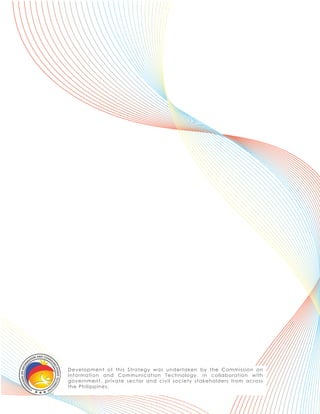D e v e lop m e nt of t his S t r a t egy w a s u ndert a k en b y t he Co mmissio n o n
I nf or m a t ion a nd C om mu nic a t io n Tec hno lo gy, in c o lla b o ra t io n w it h
g ov e r nm e nt , p r iv a t e s e ct o r a nd c iv il so c iet y st a k eho lders fro m a c ro ss
t he P hilip p ine s .
 
