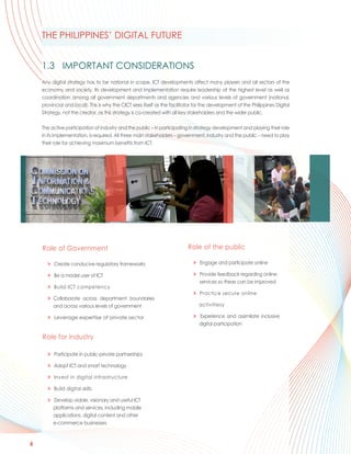 THE PHILIPPINES’ DIGITAL FUTURE


    1.3 IMPORTANT CONSIDERATIONS
    Any digital strategy has to be national in scope. ICT developments affect many players and all sectors of the
    economy and society. Its development and implementation require leadership at the highest level as well as
    coordination among all government departments and agencies and various levels of government (national,
    provincial and local). This is why the CICT sees itself as the facilitator for the development of the Philippines Digital
    Strategy, not the creator, as this strategy is co-created with all key stakeholders and the wider public.

    The active participation of industry and the public – in participating in strategy development and playing their role
    in its implementation, is required. All three main stakeholders – government, industry and the public – need to play
    their role for achieving maximum benefits from ICT.




    Role of Government                                                     Role of the public

      > Create conducive regulatory frameworks                               > Engage and participate online

      > Be a model user of ICT                                               > Provide feedback regarding online
                                                                               services so these can be improved
      > Build ICT competency
                                                                             > Practice secure online
      > Collaborate across department boundaries
        and across various levels of government                                 activitiesy

      > Leverage expertise of private sector                                 > Experience and assimilate inclusive
                                                                               digital participation

    Role for industry

      > Participate in public-private partnerships

      > Adopt ICT and smart technology

      > Invest in digital infrastructure

      > Build digital skills

      > Develop viable, visionary and useful ICT
        platforms and services, including mobile
        applications, digital content and other
        e-commerce businesses



6
 