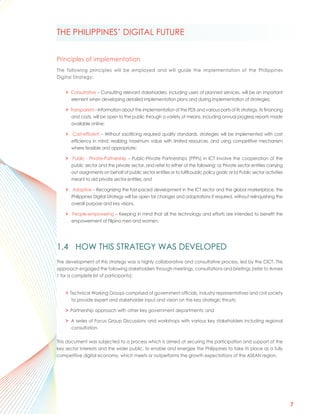 THE PHILIPPINES’ DIGITAL FUTURE


Principles of implementation
The following principles will be employed and will guide the implementation of the Philippines
Digital Strategy:


    > Consultative – Consulting relevant stakeholders, including users of planned services, will be an important
      element when developing detailed implementation plans and during implementation of strategies;

    > Transparent – Information about the implementation of the PDS and various parts of its strategy, its financing
      and costs, will be open to the public through a variety of means, including annual progress reports made
      available online;

    > Cost-efficient – Without sacrificing required quality standards, strategies will be implemented with cost
      efficiency in mind: realizing maximum value with limited resources, and using competitive mechanism
      where feasible and appropriate;

    > Public - Private-Partnership – Public-Private Partnerships (PPPs) in ICT involve the cooperation of the
      public sector and the private sector, and refer to either of the following: a) Private sector entities carrying
      out assignments on behalf of public sector entities or to fulfill public policy goals; or b) Public sector activities
      meant to aid private sector entities; and

    > Adaptive – Recognizing the fast-paced development in the ICT sector and the global marketplace, the
      Philippines Digital Strategy will be open for changes and adaptations if required, without relinquishing the
      overall purpose and key visions.

    > People-empowering – Keeping in mind that all the technology and efforts are intended to benefit the
      empowerment of Filipino men and women.




1.4 HOW THIS STRATEGY WAS DEVELOPED
The development of this strategy was a highly collaborative and consultative process, led by the CICT. This
approach engaged the following stakeholders through meetings, consultations and briefings (refer to Annex
1 for a complete list of participants):


    > Technical Working Groups comprised of government officials, industry representatives and civil society
       to provide expert and stakeholder input and vision on the key strategic thrusts;

    > Partnership approach with other key government departments; and

    > A series of Focus Group Discussions and workshops with various key stakeholders including regional
      consultation.

This document was subjected to a process which is aimed at securing the participation and support of the
key sector interests and the wider public, to enable and energize the Philippines to take its place as a fully
competitive digital economy, which meets or outperforms the growth expectations of the ASEAN region.




                                                                                                                              7
 