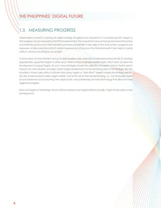 THE PHILIPPINES’ DIGITAL FUTURE


    1.5 MEASURING PROGRESS
    Stakeholders involved in creating this digital strategy all agreed how important it is to include specific targets so
    that progress can be measured as the PDS is implemented. This is important to ensure that government intervention
    and other key actions have their intended outcomes and benefits. It also helps to fine-tune actions, programs and
    measures, or take corrective action if certain measures do not produce the intended results. It also helps to create
    clarity in what we are trying to accomplish.

    In some areas we had sufficient and up-to-date baseline data, forecasts or international benchmarks to develop
    appropriately supported targets. In other areas, there is a lack of reliable baseline data, which does not allow the
    development of proper targets. As such, many strategies include the collection of baseline data in the first year to
    improve the data situation and allow better target development for the remaining years of this strategy. We also
    included in those cases without sufficient data proxy targets or “best effort” targets to keep the strategy specific.
    We also endeavoured to keep targets realistic and at the same time forward looking, i.e., not necessarily based
    on past performance but assuming new approaches, new partnerships and new technology that allows for more
    aggressive progress.

    Data and targets of all strategic thrusts shall be reviewed and targets refined annually, in light of new data or new
    developments.




8
 