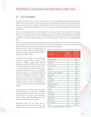 PHILIPPINE ICT SITUATION AND STRATEGIC DIRECTION


2.1      ICT SITUATION
This section provides a brief summary of the ICT situation in the country, highlighting strengths and weaknesses,
opportunities and threats. Based on these, we introduce the four strategic thrusts which have been developed as
a response to the analysis of challenges and opportunities. We show how these thrusts are linked to each other.
People are central in this digital strategy, not only as the ones that collaborate to implement it, but also as the
beneficiaries.

We have achieved a high level of ICT development in several areas and ICT continues to grow and evolve.
Specific areas of significant growth include mobile phone penetration and the local IT and BPO sector. Ownership
and usage of mobile phones is high at over 100% penetration rate, almost at par with Malaysia, a country with
a higher per capita GDP. Cell phones are used across all socio-economic classes and over a wide geographic
area.

Based on the latest Business Processing Association of the Philippines (BPAP) data, the country’s IT/BPO industry
has grown by around 25% yearly from 2006 to 2010 and revenues generated by the sector reached US$ 8.91
billion in 2010. We have also reportedly surpassed India in terms of voice related
outsourced work to become the global leader in
                                                        Table 2.1 – EIU Digital Economy Rankings (select countries)
this area. Forecasts made by the BPAP indicate
growth in the range of 9% to 20% yearly from 2011                                        Digital       Digital
up to 2016 for IT/BPO services.                           Country                     Economy Economy
                                                                                       Ranking         Score
We benefit from the presence of two fibre-optic          Hong Kong                          7            8.22
backbone networks linking most parts of the
                                                         Singapore                          8            8.22
country. In addition, a good English speaking
population has helped the BPO companies recruit
                                                         Taiwan                            12            7.99
the needed personnel for their operations. These         South Korea                       13            7.94
factors, among others, have allowed us to maintain       Japan                             16            7.85
our digital economy ranking. In the 2010 Digital         Israel                            26            6.96
Economy report from the Economist Intelligence           United Arab Emirates              32            6.25
Unit (EIU), the Philippines maintained its ranking of
                                                         Malaysia                          36            5.93
54 out of 70 countries. We continue to compare
well against countries such as Thailand, India and       Turkey                            43            5.24
Jordan as shown in Table 2.1. Interestingly, we          Thailand                          49            4.86
ranked four places ahead of India’s 58th place –         Jordan                            51            4.76
our direct competitor for the worldwide BPO/KPO          Saudi Arabia                      52            4.75
market.
                                                         Philippines                       54            4.47
                                                         China                             56            4.28
Of the component scores that make up the Digital
Economy Ranking, we scored well in its Business          India                             58            4.11
Environment and Government Policy and Vision.            Vietnam                           62            3.87
The role of ICTs is recognised by government and         Sri Lanka                         63            3.81
this has some impact on the attractiveness of the        Indonesia                         65            3.60
business environment for new businesses.
                                                         Pakistan                          66            3.55
                                                         Kazakhstan                        67            3.44
Nevertheless, there are also various areas of
weakness, where renewed investments and joint            Iran                              69            3.24
efforts by all players are necessary to improve the      Source: Economist Intelligence Unit, 2010




                                                                                                                      11
 