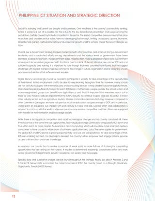 PHILIPPINE ICT SITUATION AND STRATEGIC DIRECTION


     country’s standing and benefit our people and businesses. One weakness is the country’s connectivity ranking,
     where it scored 2.6 out of a possible 10. This is due to the low broadband penetration and usage among the
     population, partially caused by limited competition in this sector. The limited competitive pressure means that price
     reductions and broader service roll-out are not developing fast enough, limiting broadband uptake. However,
     broadband is gaining particular importance for economic growth and this remains one of the key challenges we
     face.

     Overall, our e-Government ranking dropped compared with other countries, and a lack of strong e-Government
     leadership and coordinated efforts among departments and the various levels of government have been
     identified as areas for concern. The government is also hindered from making progress in improved e-Government
     services and increased engagement with its citizens due to a lack of shared infrastructure, proper ICT tools and
     sufficient capacity and training. It is important to note though that most countries have found that the biggest
     challenge with regards to improving e-Government is the change in culture, organization and re-designing of work
     processes and relations that e-Government requires.

     Digital literacy is increasingly crucial for people to participate in society, to take advantage of the opportunities
     of the Internet, to find employment and to be able to keep learning throughout their life. However, many schools
     are not yet fully equipped with Internet access and computing devices to help children become digitally literate.
     Many teachers are insufficiently trained to teach ICT literacy. Furthermore, people outside the school system and
     many marginalized groups can benefit from digital literacy and thus it is important that measures reach out to
     those as well. These ICT skills are important for the IT/BPO industry to continue to grow and also to use ICT in many
     other industry sectors such as agriculture, tourism, fisheries and small-scale manufacturing. However, compared to
     other countries in our region, we have not spent as much on education as a percentage of GDP, and in particular,
     under-spent on equipping our children with 21st century ICT tools and skills. Greater effort and collaboration is
     required to catch up with the world and ensure our economy remains competitive and that citizens are equipped
     with the skills for the information and knowledge society.

     While there is strong global competition and rapid technological change and no country can stand still, these
     threats can be at the same time our opportunities. Technological change continues to bring costs for ICT down and
     thus within reach for more people. An example is cloud computing, which will now allow more small and medium
     companies to have access to wider arrays of software, applications and data. The same applies for government.
     The global ICT and BPO sector is growing exponentially, and we are well positioned to take advantage of that.
     ICT is an enabling tool and can also help to develop the country further, empower and engage citizens, provide
     access to information and share knowledge.

     In summary, our country has to resolve a number of weak spots to make full use of its strengths in exploiting
     opportunities that are arising on the horizon. It requires a determined leadership, coordinated effort and work
     across government departments, industry, academe, civil society and the people.

     Specific data and qualitative analysis can be found throughout the strategic thrusts, but also in Annexes 2 and
     3. Table 2.2 below briefly summarizes the current scenario of ICT in the country based on a Strength, Weakness,
     Opportunity, Threat (SWOT) format.




12
 