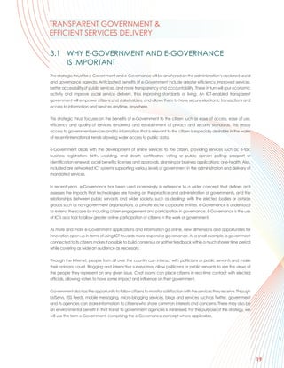 TRANSPARENT GOVERNMENT &
EFFICIENT SERVICES DELIVERY

3.1 WHY E-GOVERNMENT AND E-GOVERNANCE
    IS IMPORTANT
The strategic thrust for e-Government and e-Governance will be anchored on the administration’s declared social
and governance agenda. Anticipated benefits of e-Government include greater efficiency, improved services,
better accessibility of public services, and more transparency and accountability. These in turn will spur economic
activity and improve social service delivery, thus improving standards of living. An ICT-enabled transparent
government will empower citizens and stakeholders, and allows them to have secure electronic transactions and
access to information and services anytime, anywhere.

This strategic thrust focuses on the benefits of e-Government to the citizen such as ease of access, ease of use,
efficiency and quality of services rendered, and establishment of privacy and security standards. This ready
access to government services and to information that is relevant to the citizen is especially desirable in the wake
of recent international trends allowing wider access to public data.

e-Government deals with the development of online services to the citizen, providing services such as: e-tax;
business registration; birth, wedding, and death certificates; voting or public opinion polling; passport or
identification renewal; social benefits; licenses and approvals, planning or business applications; or e-health. Also,
included are networked ICT systems supporting various levels of government in the administration and delivery of
mandated services.

In recent years, e-Governance has been used increasingly in reference to a wider concept that defines and
assesses the impacts that technologies are having on the practice and administration of governments, and the
relationships between public servants and wider society, such as dealings with the elected bodies or outside
groups such as non-government organizations, or private sector corporate entities. e-Governance is understood
to extend the scope by including citizen engagement and participation in governance. E-Governance is the use
of ICTs as a tool to allow greater online participation of citizens in the work of government.

As more and more e-Government applications and information go online, new dimensions and opportunities for
innovation open up in terms of using ICT towards more responsive governance. As a small example, a government
connected to its citizens makes it possible to build consensus or gather feedback within a much shorter time period
while covering as wide an audience as necessary.

Through the Internet, people from all over the country can interact with politicians or public servants and make
their opinions count. Blogging and interactive surveys may allow politicians or public servants to see the views of
the people they represent on any given issue. Chat rooms can place citizens in real-time contact with elected
officials, allowing voters to have some impact and influence on their government.

Government also has the opportunity to follow citizens to monitor satisfaction with the services they receive. Through
ListServs, RSS feeds, mobile messaging, micro-blogging services, blogs and services such as Twitter, government
and its agencies can share information to citizens who share common interests and concerns. There may also be
an environmental benefit in that transit to government agencies is minimised. For the purpose of this strategy, we
will use the term e-Government, comprising the e-Governance concept where applicable.




                                                                                                                         19
 