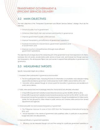 TRANSPARENT GOVERNMENT &
EFFICIENT SERVICES DELIVERY

3.2 MAIN OBJECTIVES
The main objectives of this “Transparent Government and Efficient Services Delivery” strategic thrust are the
following:

    > Enhance public trust in government;

    > Enhance citizen (both men and women) participation in governance;

    > Improve government’s public online services;

    > Improve transparency and efficiency of government operations;

    > Increase innovation in e-Governance, government operations and
      e-Government; and

    > Improve country’s competitiveness (through more efficient
      government operations).

The objectives all converge around the overarching aim of the government to be more responsive to its citizens,
businesses and civil society, provide better public services at lower costs, and increase trust through openness
and transparency. This will empower Filipino men and women to expand their participation in government and
governance.


3.3 MEASURABLE TARGETS
Specific measurable targets are as follows:

1. Increased citizen participation in governance and innovation

    > The UN e-participation Index, measuring the level of e-information, e-consultation and e-decision-making
      opportunities provided by government, shall increase from 24.49 in 2008 to above 40.00 by 2016; and
    > Innovation will be assessed through an annual award for innovation in governance and excellence in
      public service delivery.

2. Public online services become increasingly interactive, transactional and ultimately networked

    > At least 50% of government websites include interactive services (up from 30.59% in 2010)iii by 2016;
    > At least 20% of government websites include transactional services (up from 4.61% in 2010)iv by 2016; and
    > Government has laid the foundation for a networked presencev through the establishment of citizen-centric
      portals that are grouped by citizen interest in public services and combine online services from several
      departments and agencies.

3. Enhanced public trust and increased transparency in government

    > The Philippines improves its score of 2.4 in 2010 from the Transparency International Survey by
      2016; and
    > Annual expansion in the volume of government data published online, in particular on procurement,
      budget allocation and disbursements.

4. Improved efficiency in government operations

    >   Efficiency can be measured through cost and time savings for a particular government operations or

                                                                                                                   21
 