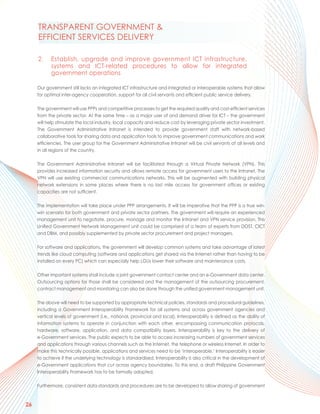 TRANSPARENT GOVERNMENT &
     EFFICIENT SERVICES DELIVERY

     2.     Establish, upgrade and improve government ICT infrastructure,
            systems and ICT-related procedures to allow for integrated
            government operations

     Our government still lacks an integrated ICT infrastructure and integrated or interoperable systems that allow
     for optimal inter-agency cooperation, support for all civil servants and efficient public service delivery.

     The government will use PPPs and competitive processes to get the required quality and cost-efficient services
     from the private sector. At the same time – as a major user of and demand driver for ICT – the government
     will help stimulate the local industry, local capacity and reduce cost by leveraging private sector investment.
     The Government Administrative Intranet is intended to provide government staff with network-based
     collaborative tools for sharing data and application tools to improve government communications and work
     efficiencies. The user group for the Government Administrative Intranet will be civil servants at all levels and
     in all regions of the country.

     The Government Administrative Intranet will be facilitated through a Virtual Private Network (VPN). This
     provides increased information security and allows remote access for government users to the Intranet. The
     VPN will use existing commercial communications networks. This will be augmented with building physical
     network extensions in some places where there is no last mile access for government offices or existing
     capacities are not sufficient.

     The implementation will take place under PPP arrangements. It will be imperative that the PPP is a true win-
     win scenario for both government and private sector partners. The government will require an experienced
     management unit to negotiate, procure, manage and monitor the Intranet and VPN service provision. This
     Unified Government Network Management unit could be comprised of a team of experts from DOST, CICT
     and DBM, and possibly supplemented by private sector procurement and project managers.

     For software and applications, the government will develop common systems and take advantage of latest
     trends like cloud computing (software and applications get shared via the Internet rather than having to be
     installed on every PC) which can especially help LGUs lower their software and maintenance costs.

     Other important systems shall include a joint government contact center and an e-Government data center.
     Outsourcing options for those shall be considered and the management of the outsourcing procurement,
     contract management and monitoring can also be done through the unified government management unit.

     The above will need to be supported by appropriate technical policies, standards and procedural guidelines,
     including a Government Interoperability Framework for all systems and across government agencies and
     vertical levels of government (i.e., national, provincial and local). Interoperability is defined as the ability of
     information systems to operate in conjunction with each other, encompassing communication protocols,
     hardware, software, application, and data compatibility layers. Interoperability is key to the delivery of
     e-Government services. The public expects to be able to access increasing numbers of government services
     and applications through various channels such as the Internet, the telephone or wireless Internet. In order to
     make this technically possible, applications and services need to be ‘interoperable.’ Interoperability is easier
     to achieve if the underlying technology is standardised. Interoperability is also critical in the development of
     e-Government applications that cut across agency boundaries. To this end, a draft Philippine Government
     Interoperability Framework has to be formally adopted.

     Furthermore, consistent data standards and procedures are to be developed to allow sharing of government



26
 