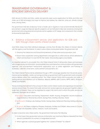 TRANSPARENT GOVERNMENT &
     EFFICIENT SERVICES DELIVERY

     G2G services for NGAs and LGUs, create and promote open source applications for NGAs and LGUs and
     make use of GIS technology and maps to improve and address tax collection, land use, climate change
     issues, among others.

     The government shall also endeavour to be a model user in regards to more environmentally friendly ICT
     procurement, usage and disposal. Specific programs can be instituted to help raise awareness among both
     government procuring personnel and private sector suppliers on ICT design and components that consider
     environmental implications.



     4.    Enhance e-Government services and applications for G2B and
           G2C through citizen-centric interest clusters

     Most NGAs today have their individual webpages, and less than 5% allow the citizens to transact directly
     with the agency over the Internet. In order to serve citizens and business better, the government will:

          > Enhance the interactive and transactional elements of their online service provisions; and

          > Ensure more cooperation among departments and agencies so online services will be delivered to
            citizens and business in a way that fits their needs, transcending agency boundaries.

     An important element to accomplish this is the Citizen Internet Portal. It will provide citizens and businesses
     with a single window for information, downloadable forms and interactive communications with government
     agencies, and e-Government transactional applications such as online registration and licensing of
     businesses, collection of tax forms, e-procurement and payments, etc.

     The Citizen Internet Portal shall be established through a PPP to leverage expertise from the private sector,
     improve service reliability, create cost savings and free up government staff for government work and public
     service delivery rather than operating portals. The Citizen Internet Portal shall incorporate and build on
     existing services and initiatives such as eSerbisyo, eBayad, eBPRNS, e2M Customs, eRPTS, eBPLS, ePassport,
     GIFMIS and PhilGEPS.

     The second important element is the concept of citizen-centric interest clusters and organizing e-Government
     services around these. This means that public services from several agencies are grouped together under a
     single topic of interests. These can be organized by subject, life events and to whom the public services are
     addressed. Examples are as follows:

          > By Subject: Education and Training, Employment, Health, Housing, Immigration, Income Assistance,
             Legal Assistance, Personal Documents, Savings Plans, Starting a Business, Travel;

          > By Life events: Finding a Job, Raising a Family, Having a Baby, Retirement Planning, Starting a Business;
             and

          > By groups: All Citizens, Indigenous Peoples, Employers, Families and Children, Newcomers to Country,
             People with Disabilities, Seniors, Veterans, Youth and Students.

     In order to become more citizen-centric, the government shall review the following:

          > In what type of key government services or information are most/many Filipinos interested? Are there
             special considerations for women or marginalized sectors?

          > Which agencies could be grouped together into “clusters of interest” for citizens?

28
 
