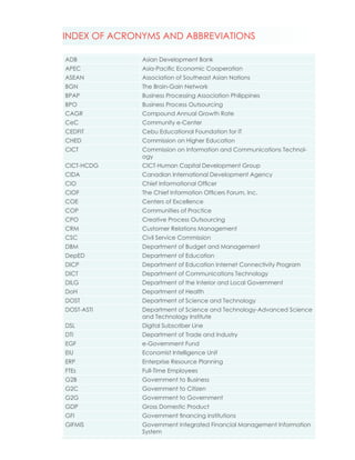 INDEX OF ACRONYMS AND ABBREVIATIONS

ADB           Asian Development Bank
APEC          Asia-Pacific Economic Cooperation
ASEAN         Association of Southeast Asian Nations
BGN           The Brain-Gain Network
BPAP          Business Processing Association Philippines
BPO           Business Process Outsourcing
CAGR          Compound Annual Growth Rate
CeC           Community e-Center
CEDFIT        Cebu Educational Foundation for IT
CHED          Commission on Higher Education
CICT          Commission on Information and Communications Technol-
              ogy
CICT-HCDG     CICT-Human Capital Development Group
CIDA          Canadian International Development Agency
CIO           Chief Informational Officer
CIOF          The Chief Information Officers Forum, Inc.
COE           Centers of Excellence
COP           Communities of Practice
CPO           Creative Process Outsourcing
CRM           Customer Relations Management
CSC           Civil Service Commission
DBM           Department of Budget and Management
DepED         Department of Education
DICP          Department of Education Internet Connectivity Program
DICT          Department of Communications Technology
DILG          Department of the Interior and Local Government
DoH           Department of Health
DOST          Department of Science and Technology
DOST-ASTI     Department of Science and Technology-Advanced Science
              and Technology Institute
DSL           Digital Subscriber Line
DTI           Department of Trade and Industry
EGF           e-Government Fund
EIU           Economist Intelligence Unit
ERP           Enterprise Resource Planning
FTEs          Full-Time Employees
G2B           Government to Business
G2C           Government to Citizen
G2G           Government to Government
GDP           Gross Domestic Product
GFI           Government financing institutions
GIFMIS        Government Integrated Financial Management Information
              System
 