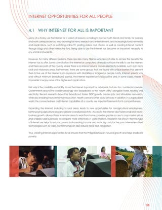 INTERNET OPPORTUNITIES FOR ALL PEOPLE


4.1 WHY INTERNET FOR ALL IS IMPORTANT
Many of us today use the Internet for a variety of reasons: e-mailing to connect with friends and family, for business
and work correspondence, web-browsing for news, research and entertainment, and increasingly for richer media
and applications, such as watching online TV, posting videos and photos, as well as creating Internet content
through blogs and other interactive fora. Being able to use the Internet has become an important necessity to
any social and work life.

However, for many different reasons, there are also many Filipinos who are not able to access the benefits the
Internet has to offer. Some cannot afford the Internet or computers; others do not have the skills to use the Internet;
and there are parts of the country where there is no Internet service or even electricity available, such as in more
rural and missionary areas. Furthermore, there are some groups that are faced with unique barriers that prevent
their active use of the Internet such as persons with disabilities or indigenous people. Lastly, Internet speeds vary
and without minimum broadband speeds, the Internet experience is less positive and, in some cases, makes it
impossible to enjoy some of the higher-end applications.

Not only is the possibility and ability to use the Internet important for individuals, but also for countries as a whole.
Governments around the world increasingly view broadband as the “fourth utility” alongside water, heating and
electricity. Recent research shows that broadband fosters GDP growth, creates jobs and stimulates innovation,
while also enabling improvements in education, health care and other social services. In addition, in our globalized
world, the connectedness and Internet capabilities of a country are important elements for its competitiveness.

Expanding the Internet, including to rural areas, leads to new opportunities for nonagricultural employment,
better paying agricultural jobs and greater overall productivity. Access to the Internet also fosters small and micro-
business growth, allows citizens in remote areas to work from home, provides greater access to crop market prices
and enables rural businesses to compete more effectively in world markets. Research has shown that this type
of Internet use helps to reduce poverty by increasing income and reducing costs for the poor. Internet-enabled
technologies such as video-conferencing can also reduce travel and congestion.

Thus, creating Internet opportunities for all ensures that the Philippines has an inclusive growth and helps eradicate
poverty.




                                                                                                                            35
 