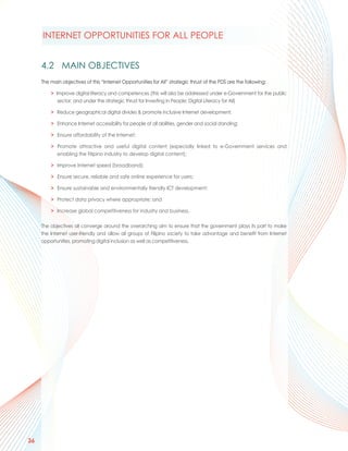 INTERNET OPPORTUNITIES FOR ALL PEOPLE


     4.2 MAIN OBJECTIVES
     The main objectives of this “Internet Opportunities for All” strategic thrust of the PDS are the following:

         > Improve digital literacy and competences (this will also be addressed under e-Government for the public
            sector, and under the strategic thrust for Investing in People: Digital Literacy for All)

         > Reduce geographical digital divides & promote inclusive Internet development;

         > Enhance Internet accessibility for people of all abilities, gender and social standing;

         > Ensure affordability of the Internet;

         > Promote attractive and useful digital content (especially linked to e-Government services and
           enabling the Filipino industry to develop digital content);

         > Improve Internet speed (broadband);

         > Ensure secure, reliable and safe online experience for users;

         > Ensure sustainable and environmentally friendly ICT development;

         > Protect data privacy where appropriate; and

         > Increase global competitiveness for industry and business.

     The objectives all converge around the overarching aim to ensure that the government plays its part to make
     the Internet user-friendly and allow all groups of Filipino society to take advantage and benefit from Internet
     opportunities, promoting digital inclusion as well as competitiveness.




36
 