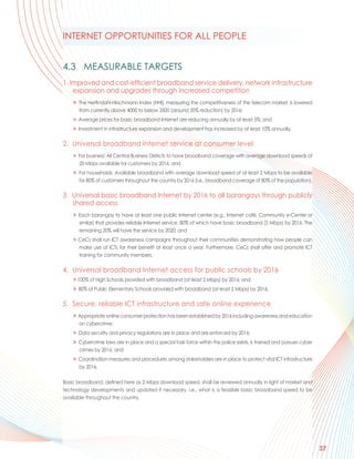 INTERNET OPPORTUNITIES FOR ALL PEOPLE


4.3 MEASURABLE TARGETS
1. Improved and cost-efficient broadband service delivery, network infrastructure
    expansion and upgrades through increased competition
    > The Herfindahl-Hirschmann Index (HHI), measuring the competitiveness of the telecom market, is lowered
      from currently above 4000 to below 3500 (around 20% reduction) by 2016;
    > Average prices for basic broadband Internet are reducing annually by at least 5%; and
    > Investment in infrastructure expansion and development has increased by at least 10% annually.

2. Universal broadband Internet service at consumer level
    > For business: All Central Business Districts to have broadband coverage with average download speeds of
      20 Mbps available for customers by 2016; and
    > For households: Available broadband with average download speed of at least 2 Mbps to be available
      for 80% of customers throughout the country by 2016 (i.e., broadband coverage of 80% of the population).

3. Universal basic broadband Internet by 2016 to all barangays through publicly
   shared access
    > Each barangay to have at least one public Internet center (e.g., Internet café, Community e-Center or
      similar) that provides reliable Internet service, 80% of which have basic broadband (2 Mbps) by 2016. The
      remaining 20% will have the service by 2020; and
    > CeCs shall run ICT awareness campaigns throughout their communities demonstrating how people can
      make use of ICTs for their benefit at least once a year. Furthermore, CeCs shall offer and promote ICT
      training for community members.

4. Universal broadband Internet access for public schools by 2016
    > 100% of High Schools provided with broadband (at least 2 Mbps) by 2016; and
    > 80% of Public Elementary Schools provided with broadband (at least 2 Mbps) by 2016.

5. Secure, reliable ICT infrastructure and safe online experience
    > Appropriate online consumer protection has been established by 2016 including awareness and education
      on cybercrime;
    > Data security and privacy regulations are in place and are enforced by 2016;
    > Cybercrime laws are in place and a special task force within the police exists, is trained and pursues cyber
      crimes by 2016; and
    > Coordination measures and procedures among stakeholders are in place to protect vital ICT infrastructure
      by 2016.

Basic broadband, defined here as 2 Mbps download speed, shall be reviewed annually in light of market and
technology developments and updated if necessary, i.e., what is a feasible basic broadband speed to be
available throughout the country.




                                                                                                                     37
 