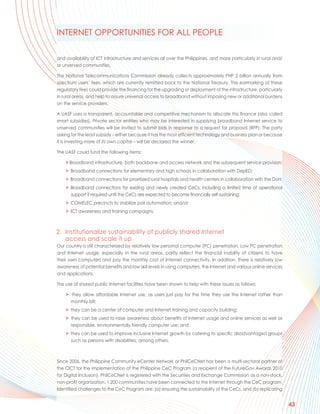 INTERNET OPPORTUNITIES FOR ALL PEOPLE

and availability of ICT infrastructure and services all over the Philippines, and more particularly in rural and/
or unserved communities.

The National Telecommunications Commission already collects approximately PHP 2 billion annually from
spectrum users’ fees, which are currently remitted back to the National Treasury. The earmarking of these
regulatory fees could provide the financing for the upgrading or deployment of the infrastructure, particularly
in rural areas, and help to assure universal access to broadband without imposing new or additional burdens
on the service providers.

A UASF uses a transparent, accountable and competitive mechanism to allocate this finance (also called
smart subsidies). Private sector entities who may be interested in supplying broadband Internet service to
unserved communities will be invited to submit bids in response to a request for proposal (RFP). The party
asking for the least subsidy – either because it has the most efficient technology and business plan or because
it is investing more of its own capital – will be declared the winner.

The UASF could fund the following items:

    > Broadband infrastructure, both backbone and access network and the subsequent service provision;
    > Broadband connections for elementary and high schools in collaboration with DepED;
    > Broadband connections for prioritized rural hospitals and health centers in collaboration with the DoH;
    > Broadband connections for existing and newly created CeCs, including a limited time of operational
      support if required until the CeCs are expected to become financially self-sustaining;
    > COMELEC precincts to stabilize poll automation; and/or
    > ICT awareness and training campaigns.



2. Institutionalize sustainability of publicly shared Internet
   access and scale it up
Our country is still characterized by relatively low personal computer (PC) penetration. Low PC penetration
and Internet usage, especially in the rural areas, partly reflect the financial inability of citizens to have
their own computers and pay the monthly cost of Internet connectivity. In addition, there is relatively low
awareness of potential benefits and low skill levels in using computers, the Internet and various online services
and applications.

The use of shared public Internet facilities have been shown to help with these issues as follows:

    > they allow affordable Internet use, as users just pay for the time they use the Internet rather than
      monthly bill;
    > they can be a center of computer and Internet training and capacity building;
    > they can be used to raise awareness about benefits of Internet usage and online services as well as
      responsible, environmentally friendly computer use; and
    > they can be used to improve inclusive Internet growth by catering to specific disadvantaged groups
      such as persons with disabilities, among others.



Since 2006, the Philippine Community eCenter Network or PhilCeCNet has been a multi-sectoral partner of
the CICT for the implementation of the Philippine CeC Program (a recipient of the FutureGov Awards 2010
for Digital Inclusion). PhilCeCNet is registered with the Securities and Exchange Commission as a non-stock,
non-profit organization. 1,200 communities have been connected to the Internet through the CeC program.
Identified challenges to the CeC Program are: (a) ensuring the sustainability of the CeCs, and (b) replicating


                                                                                                                    43
 