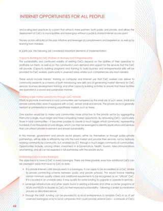 INTERNET OPPORTUNITIES FOR ALL PEOPLE

     and scaling best practices to a point that attracts more partners, both public and private, and allows the
     deployment of CeCs to municipalities and barangays without a publicly shared Internet access point.

     This key action will build on the past initiative and leverage accomplishments and experience, as well as by
     learning from mistakes.

     In particular, the following are considered important elements of implementation:

     Capacity Building for CeC Workers on Business and Entrepreneurship
     The sustainability and continued viability of existing CeCs depend on the abilities of their operators to
     profitably run them, as well as on the community’s own demand and support for the services that the CeC
     will provide. Capacity building programs and training to build business and entrepreneurial skills will be
     provided for CeC workers, particularly in unserved areas where such competencies are most needed.

     These would include trainers’ training on computer and Internet use that CeC workers can deliver to
     community residents as a means of both introducing new skills and of generating market demand for CeC
     services; business development training; and other capacity building activities to ensure that these facilities
     are operated in a sound and sustainable manner.

     Creating single market opportunity through CeC network
     Efforts to promote investments in rural communities are hampered by the small size of such areas. Small and
     remote communities, even if equipped with a CeC, remain small and remote. The private sector is generally
     hesitant or uninterested in entering unprofitable markets such as these.

     One solution would be to make rural communities more attractive to the private sector by aggregating
     them into a single, much larger and more compelling market opportunity. By networking CeCs – particularly
     those in rural communities – it becomes possible to create a much bigger virtual community, representing
     hundreds, if not thousands of rural villages, which can then be leveraged to identify applications and services
     that can attract private investment and ensure sustainability.

     In this manner, government and private sector players, either by themselves or through public-private
     partnerships, will be able to efficiently tap into the rural market and provide their services, not by tediously
     working community by community, but, enabled by ICT, through a much larger community of communities.
     Opportunities include, among others, investment in e-Governance, health, tourism, telecommunications
     and farming, and all can be explored in full partnership with the private sector.

     Establishing CeCs in every Barangay
     The objective is to have a CeC in every barangay. There are three possible ways how additional CeCs can
     be created in areas that have no CeC to date:

        > If a private Internet café already exists in a barangay, it can apply to be accredited as a CeC (similar
          to private contracting scheme between public and private schools). This would involve meeting
          certain minimum quality criteria and additional requirements to be recognized as an “official” CeC.
          If it is located in an unviable area, it may qualify for some funding to upgrade or operate its services.
        > Leverage infrastructure and other assets found in existing e-Eskwela and other e-center programs of
           NGAs and NGOs to double as CeCs for their improved sustainability – following a similar accreditation
           process as described above.
        > Through the UASF, funding can be provided to a) local entrepreneurs to establish CeCs in as of yet
           unserved barangays or b) to local companies that could provide several CeCs – a network of CeCs


44
 