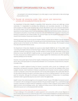 INTERNET OPPORTUNITIES FOR ALL PEOPLE

      – for example for all unserved barangays in an entire region or even nationwide to take advantage
      of economies of scale.


3. Provide all remaining public high schools and elementary
   schools with broadband Internet services

The Department of Education (DepED) is operating 37,807 elementary schools and 6,488 high schools
nationwide. It is responsible for providing free elementary and secondary education to all Filipinos.
Some progress has been made equipping high schools with Internet access and computer laboratories.
The i-Schools Project of CICT has equipped 1,000 out of 6,650 public high schools with a wireless Internet
laboratory (i-Schools Wireless Internet Learning Laboratory or iWILL) that has 20 Internet-ready computers, an
LCD projector and printer. School heads and teachers were also trained on ICT integration in teaching and
learning to facilitate the use of these facilities. The i-Schools Project was the recipient of the Digital Inclusion
Award at the FutureGov Government Awards in 2009.

Gearing up Internet Literacy and Access for Students (GILAS), a private sector initiative, has also equipped
around 3,400 public high schools with 10 computers per school and Internet access. Around 2 million students
gained access to the Internet via this initiative. Unfortunately, after only one year, 7% of recipient schools
have discontinued their Internet access.

The Department of Education (DepED) has issued an order (DepED ORDER No. 50, 19 May 2009) called
“Launching the DepED Internet Connectivity Project” (DICP) and directed all public secondary schools to
subscribe to Internet connectivity services. The DICP aimed to connect all public secondary schools to the
Internet by School Year 2009-2010. DepED provides an annual budget for the service costs of PHP 48,000
for every school and any related expense to be charged against the maintenance and other operating
expenses (MOOE) fund for the DICP.

However, many public high schools and the majority of elementary schools still have no broadband Internet
service. Also, as the typical size of a computer lab is between 10 to 15 computers, schools have low computer-
to-student ratios.

Attempts to mobilize additional funding for Internet connectivity within schools are challenged as ICT
laboratories and personal computers compete for already scarce funds that are available under school
budgets. However, more investments in Internet connectivity and computers must be a priority. Insufficient
access to computers is one of the main obstacles in ICT for education programs. This is particularly relevant
for educational institutions located in rural areas where the school or training institution is the only access
point for computers. Although this will require considerable investments in infrastructure, it is nevertheless
essential in order to guarantee equal access and to narrow the digital divide.

DepED’s share in the national budget has not increased in the last 13 years (1995-2008). It remained constant
at 13 percent, with an average of 0.3 percent decline in the per-student budget. Thus, a substantial budget
increase is necessary to support further ICT integration in schools in order to prepare young children for the
digital economy and knowledge society. Also, additional funding sources shall be elaborated, including
alternative sources such as the proposed UASF and ODA.

Regional or provincial help desk and support centers for schools
A major challenge is the sustainability of usable equipment and connectivity within schools. Regional or
provincial help desk and service centers throughout the country shall be established to provide maintenance
and support, and more specialised services such as system integration, project management and change

                                                                                                                       45
 