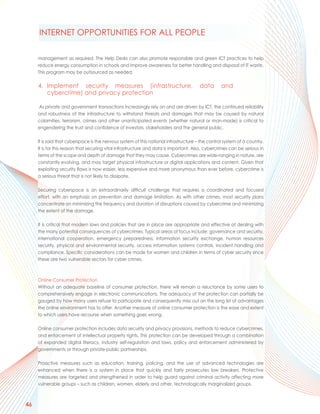 INTERNET OPPORTUNITIES FOR ALL PEOPLE

     management as required. The Help Desks can also promote responsible and green ICT practices to help
     reduce energy consumption in schools and improve awareness for better handling and disposal of IT waste.
     This program may be outsourced as needed.

     4. Implement security measures (infrastructure,                                   data       and
        cybercrime) and privacy protection

     As private and government transactions increasingly rely on and are driven by ICT, the continued reliability
     and robustness of the infrastructure to withstand threats and damages that may be caused by natural
     calamities, terrorism, crimes and other unanticipated events (whether natural or man-made) is critical to
     engendering the trust and confidence of investors, stakeholders and the general public.

     It is said that cyberspace is the nervous system of this national infrastructure – the control system of a country.
     It is for this reason that securing vital infrastructure and data is important. Also, cybercrimes can be serious in
     terms of the scope and depth of damage that they may cause. Cybercrimes are wide-ranging in nature, are
     constantly evolving, and may target physical infrastructure or digital applications and content. Given that
     exploiting security flaws is now easier, less expensive and more anonymous than ever before, cybercrime is
     a serious threat that is not likely to dissipate.

     Securing cyberspace is an extraordinarily difficult challenge that requires a coordinated and focused
     effort, with an emphasis on prevention and damage limitation. As with other crimes, most security plans
     concentrate on minimizing the frequency and duration of disruptions caused by cybercrime and minimizing
     the extent of the damage.

     It is critical that modern laws and policies that are in place are appropriate and effective at dealing with
     the many potential consequences of cybercrimes. Typical areas of focus include: governance and security,
     international cooperation, emergency preparedness, information security exchange, human resources
     security, physical and environmental security, access information systems controls, incident handling and
     compliance. Specific considerations can be made for women and children in terms of cyber security since
     these are two vulnerable sectors for cyber crimes.



     Online Consumer Protection
     Without an adequate baseline of consumer protection, there will remain a reluctance by some users to
     comprehensively engage in electronic communications. The adequacy of the protection can partially be
     gauged by how many users refuse to participate and consequently miss out on the long list of advantages
     the online environment has to offer. Another measure of online consumer protection is the ease and extent
     to which users have recourse when something goes wrong.

     Online consumer protection includes data security and privacy provisions, methods to reduce cybercrimes,
     and enforcement of intellectual property rights. This protection can be developed through a combination
     of expanded digital literacy, industry self-regulation and laws, policy and enforcement administered by
     governments or through private-public partnerships.

     Proactive measures such as education, training, policing, and the use of advanced technologies are
     enhanced when there is a system in place that quickly and fairly prosecutes law breakers. Protective
     measures are targeted and strengthened in order to help guard against criminal activity affecting more
     vulnerable groups – such as children, women, elderly and other, technologically marginalized groups.



46
 